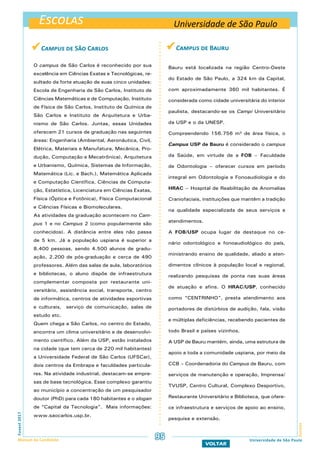 Escolas
EscolasFuvest2017
Manual do Candidato 95
VOLTAR
Universidade de São Paulo
Universidade de São Paulo
 Campus de Bauru
Bauru está localizada na região Centro-Oeste
do Estado de São Paulo, a 324 km da Capital,
com aproximadamente 360 mil habitantes. É
considerada como cidade universitária do interior
paulista, destacando-se os Campi Universitário
da USP e o da UNESP.
Compreendendo 156.756 m² de área física, o
Campus USP de Bauru é considerado o campus
da Saúde, em virtude de a FOB – Faculdade
de Odontologia – oferecer cursos em período
integral em Odontologia e Fonoaudiologia e do
HRAC – Hospital de Reabilitação de Anomalias
Craniofaciais, instituições que mantêm a tradição
na qualidade especializada de seus serviços e
atendimentos.
A FOB/USP ocupa lugar de destaque no ce-
nário odontológico e fonoaudiológico do país,
ministrando ensino de qualidade, aliado a aten-
dimentos clínicos à população local e regional,
realizando pesquisas de ponta nas suas áreas
de atuação e afins. O HRAC/USP, conhecido
como “CENTRINHO”, presta atendimento aos
portadores de distúrbios de audição, fala, visão
e múltiplas deficiências, recebendo pacientes de
todo Brasil e países vizinhos.
A USP de Bauru mantém, ainda, uma estrutura de
apoio a toda a comunidade uspiana, por meio da
CCB – Coordenadoria do Campus de Bauru, com
serviços de manutenção e operação, Imprensa/
TVUSP, Centro Cultural, Complexo Desportivo,
Restaurante Universitário e Biblioteca, que ofere-
ce infraestrutura e serviços de apoio ao ensino,
pesquisa e extensão.
 Campus de São Carlos
O campus de São Carlos é reconhecido por sua
excelência em Ciências Exatas e Tecnológicas, re-
sultado da forte atuação de suas cinco unidades:
Escola de Engenharia de São Carlos, Instituto de
Ciências Matemáticas e de Computação, Instituto
de Física de São Carlos, Instituto de Química de
São Carlos e Instituto de Arquitetura e Urba-
nismo de São Carlos. Juntas, essas Unidades
oferecem 21 cursos de graduação nas seguintes
áreas: Engenharia (Ambiental, Aeronáutica, Civil,
Elétrica, Materiais e Manufatura, Mecânica, Pro-
dução, Computação e Mecatrônica), Arquitetura
e Urbanismo, Química, Sistemas de Informação,
Matemática (Lic. e Bach.), Matemática Aplicada
e Computação Científica, Ciências de Computa-
ção, Estatística, Licenciatura em Ciências Exatas,
Física (Óptica e Fotônica), Física Computacional
e Ciências Físicas e Biomoleculares.
As atividades da graduação acontecem no Cam-
pus 1 e no Campus 2 (como popularmente são
conhecidos). A distância entre eles não passa
de 5 km. Já a população uspiana é superior a
8.400 pessoas, sendo 4.500 alunos de gradu-
ação, 2.200 de pós-graduação e cerca de 490
professores. Além das salas de aula, laboratórios
e bibliotecas, o aluno dispõe de infraestrutura
complementar composta por restaurante uni-
versitário, assistência social, transporte, centro
de informática, centros de atividades esportivas
e culturais, serviço de comunicação, salas de
estudo etc.
Quem chega a São Carlos, no centro do Estado,
encontra um clima universitário e de desenvolvi-
mento científico. Além da USP, estão instalados
na cidade (que tem cerca de 220 mil habitantes)
a Universidade Federal de São Carlos (UFSCar),
dois centros da Embrapa e faculdades particula-
res. Na atividade industrial, destacam-se empre-
sas de base tecnológica. Esse complexo garantiu
ao município a concentração de um pesquisador
doutor (PhD) para cada 180 habitantes e o slogan
de “Capital da Tecnologia”. Mais informações:
www.saocarlos.usp.br.
 