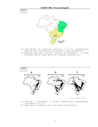 FUVEST 1999 – Prova de Geografia

Q.01

a) Identifique os complexos regionais I e III, apresentando
duas de suas características físicas e duas econômicas.
b) Explique por que a porção oriental do Maranhão e o norte
de Minas Gerais fazem parte do complexo regional II.

Q.02

A

B

C

Fonte: Santos, 1994.

a) Analise e justifique os fluxos migratórios representados
nos mapas A, B e C.
b) Explique a dinâmica atual dos fluxos migratórios.

-1-

 