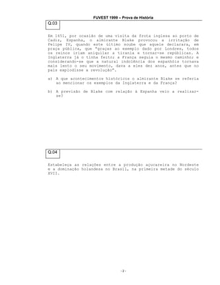 FUVEST 1999 – Prova de História

Q.03
Em 1651, por ocasião de uma visita da frota inglesa ao porto de
Cadiz, Espanha, o almirante Blake provocou a irritação de
Felipe IV, quando este último soube que aquele declarara, em
praça pública, que “graças ao exemplo dado por Londres, todos
os reinos iriam aniquilar a tirania e tornar-se repúblicas. A
Inglaterra já o tinha feito; a França seguia o mesmo caminho; e
considerando-se que a natural indolência dos espanhóis tornava
mais lento o seu movimento, dava a eles dez anos, antes que no
país explodisse a revolução”.
a) A que acontecimentos históricos o almirante Blake se referia
ao mencionar os exemplos da Inglaterra e da França?
b) A previsão de Blake com relação à Espanha veio a realizarse?

Q.04
Estabeleça as relações entre a produção açucareira no Nordeste
e a dominação holandesa no Brasil, na primeira metade do século
XVII.

-2-

 