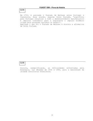 FUVEST 1999 – Prova de História

Q.05
Em 1703, é assinado o Tratado de Methuen entre Portugal e
Inglaterra. Esse acordo, segundo Celso Furtado, “significou
para Portugal renunciar a todo o desenvolvimento manufatureiro
e implicou transferir para a Inglaterra o impulso dinâmico
criado pela produção aurífera no Brasil”.
Explique o que foi o Tratado de Methuen e discuta a afirmativa
de Celso Furtado.

Q.06
Discuta, exemplificando, as dificuldades enfrentadas pela
monarquia, nas décadas de 1830 e 1840, para a manutenção da
unidade territorial brasileira.

-3-

 