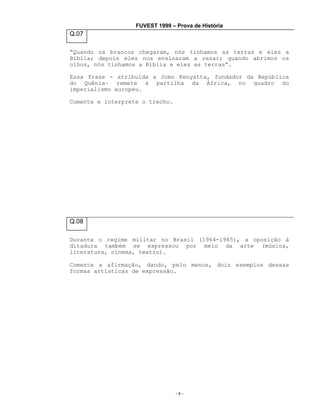 FUVEST 1999 – Prova de História

Q.07
“Quando os brancos chegaram, nós tínhamos as terras e eles a
Bíblia; depois eles nos ensinaram a rezar; quando abrimos os
olhos, nós tínhamos a Bíblia e eles as terras”.
Essa frase - atribuída a Jomo Kenyatta, fundador da República
do Quênia– remete à partilha da África, no quadro do
imperialismo europeu.
Comente e interprete o trecho.

Q.08
Durante o regime militar no Brasil (1964-1985), a oposição à
ditadura também se expressou por meio da arte (música,
literatura, cinema, teatro).
Comente a afirmação, dando, pelo menos, dois exemplos dessas
formas artísticas de expressão.

-4-

 