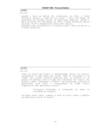 FUVEST 1999 – Prova de História

Q.09
Quando o Muro de Berlim foi construído, em 1961, a União
Soviética estava no auge de sua força – havia até mesmo se
adiantado aos Estados Unidos na exploração espacial. Quando o
Muro de Berlim foi derrubado, em 1989, a União Soviética estava
em plena crise e desapareceria dois anos depois.
Explique essa reviravolta e a relação entre o Muro de Berlim e
a União Soviética.

Q.10
“Como se fosse uma hidra, a desigualdade racial [no Brasil]
recupera-se a cada golpe que sofre. Onde os interesses e os
liames das classes sociais poderiam unir as pessoas ou os
grupos de pessoas, fora e acima das diferenças de ‘raça’, ela
divide e opõe, condenando o ‘negro’ a um ostracismo invisível e
destruindo, pela base, a consolidação da ordem social
competitiva como democracia racial.”
(Florestan Fernandes,
sociedade de classes.)

A

integração

do

negro

na

Com base nesse texto, comente a tese do autor sobre a questão
da democracia racial no Brasil.

-5-

 