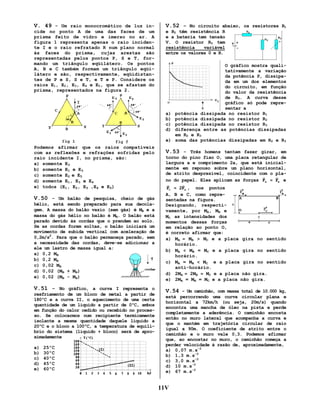 V. 49 - Um raio monocromático de luz in-

V.52 – No circuito abaixo, os resistores R1

cide no ponto A de uma das faces de um
prisma feito de vidro e imerso no ar. A
figura 1 representa apenas o raio incidente I e o raio refratado R num plano normal
às faces do prisma, cujas arestas são
representadas pelos pontos P, S e T, formando um triângulo eqüilátero. Os pontos
A, B e C também formam um triângulo eqüilátero e são, respectivamente, eqüidistantes de P e S, S e T, e T e P. Considere os
raios E1, E2, E3, E4 e E5, que se afastam do
prisma, representados na figura 2.

e R2 têm resistência R
e a bateria tem tensão
V. O resistor R3 tem
resistência
variável
entre os valores 0 e R.

a)
b)
c)
d)
e)
Podemos afirmar que os raios compatíveis
com as reflexões e refrações sofridas pelo
raio incidente I, no prisma, são:
a) somente E3
b) somente E1 e E3
c) somente E2 e E5
d) somente E1, E3 e E4
e) todos (E1, E2, E3 ,E4 e E5)

V.50 - Um balão de pesquisa, cheio de gás
hélio, está sendo preparado para sua decolagem. A massa do balão vazio (sem gás) é MB e a
massa do gás hélio no balão é MH. O balão está
parado devido às cordas que o prendem ao solo.
Se as cordas forem soltas, o balão iniciará um
movimento de subida vertical com aceleração de
0,2m/s2. Para que o balão permaneça parado, sem
a necessidade das cordas, deve-se adicionar a
ele um lastro de massa igual a:
a) 0,2 MB
b) 0,2 MH
c) 0,02 MH
d) 0,02 (MB + MH)
e) 0,02 (MB - MH)

V.51 – No gráfico, a curva I representa o
resfriamento de um bloco de metal a partir de
180ºC e a curva II, o aquecimento de uma certa
quantidade de um líquido a partir de 0ºC, ambos
em função do calor cedido ou recebido no processo. Se colocarmos num recipiente termicamente
isolante a mesma quantidade daquele líquido a
20ºC e o bloco a 100ºC, a temperatura de equilíbrio do sistema (líquido + bloco) será de aproximadamente
a)
b)
c)
d)
e)

25ºC
30ºC
40ºC
45ºC
60ºC

O gráfico mostra qualitativamente a variação
da potência P, dissipada em um dos elementos
do circuito, em função
do valor da resistência
de R3. A curva desse
gráfico só pode representar a
potência dissipada no resistor R1
potência dissipada no resistor R2
potência dissipada no resistor R3
diferença entre as potências dissipadas
em R2 e R3
soma das potências dissipadas em R2 e R3

V.53 - Três homens tentam fazer girar, em
torno do pino fixo O, uma placa retangular de
largura a e comprimento 2a, que está inicialmente em repouso sobre um plano horizontal,
de atrito desprezível, coincidente com o plar
r
no do papel. Eles aplicam as forças FA = FB e
r
r
FC = 2FA , nos pontos
A, B e C, como representadas na figura.
Designando, respectivamente, por MA, MB e
MC as intensidades dos
momentos dessas forças
em relação ao ponto O,
é correto afirmar que:
a) MA = MB > MC e a placa gira no sentido
horário.
b) MA < MB = MC e a placa gira no sentido
horário.
c) MA = MB < MC e a placa gira no sentido
anti-horário.
d) 2MA = 2MB = MC e a placa não gira.
e) 2MA = MB = MC e a placa não gira.
V.54 - Um caminhão, com massa total de 10.000 kg,
está percorrendo uma curva circular plana e
horizontal a 72km/h (ou seja, 20m/s) quando
encontra uma mancha de óleo na pista e perde
completamente a aderência. O caminhão encosta
então no muro lateral que acompanha a curva e
que o mantém em trajetória circular de raio
igual a 90m. O coeficiente de atrito entre o
caminhão e o muro vale 0,3. Podemos afirmar
que, ao encostar no muro, o caminhão começa a
perder velocidade à razão de, aproximadamente,
a) 0,07 m.s-2
b) 1,3 m.s-2
c) 3,0 m.s-2
d) 10 m.s-2
e) 67 m.s-2

11V

 