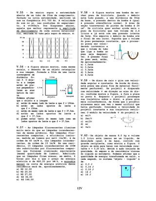 V.55

- Um músico sopra a extremidade
aberta de um tubo de 25cm de comprimento,
fechado na outra extremidade, emitindo um
som na freqüência f=1.700 Hz. A velocidade
do som no ar, nas condições do experimento, é v=340m/s. Dos diagramas abaixo,
aquele que melhor representa a amplitude
de deslocamento da onda sonora estacionária, excitada no tubo pelo sopro do músico, é:

V.56 - A figura abaixo mostra, numa mesma
escala, o desenho de um objeto retangular
e sua imagem, formada a 50cm de uma lente
convergente de
distância focal f. O objeto e a imagem
estão em planos perpendiculares ao eixo
óptico da lente.
Podemos afirmar
que o objeto e a imagem
a) estão do mesmo lado da lente e que f = 150cm.
b) estão em lados opostos da lente e
que f = 150cm.
c) estão do mesmo lado da lente e que f = 37,5cm.
d) estão em lados opostos da lente e
que f = 37,5cm.
e) podem estar tanto do mesmo lado como em
lados opostos da lente e que f = 37,5cm.
V.57 - As lâmpadas fluorescentes iluminam
muito mais do que as lâmpadas incandescentes de mesma potência. Nas lâmpadas fluorescentes compactas, a eficiência luminosa, medida em lumens por watt (lm/W), é da
ordem de 60 lm/W e, nas lâmpadas incandescentes, da ordem de 15 lm/W. Em uma residência, 10 lâmpadas incandescentes de 100W
são substituídas por fluorescentes compactas que fornecem iluminação equivalente
(mesma quantidade de lumens). Admitindo
que as lâmpadas ficam acesas, em média, 6
horas por dia e que o preço da energia
elétrica é de R$0,20 por kW.h, a economia
mensal na conta de energia elétrica dessa
residência será de, aproximadamente,
a) R$ 12,00
b) R$ 20,00
c) R$ 27,00
d) R$ 36,00
e) R$ 144,00

V.58 - A figura mostra uma bomba de encher pneu de bicicleta. Quando o êmbolo
está todo puxado, a uma distância de 30cm
da base, a pressão dentro da bomba é igual
à pressão atmosférica normal. A área da
seção transversal do pistão da bomba é 24
cm2. Um ciclista quer encher ainda mais o
pneu da bicicleta que tem volume de 2,4
litros e já está com uma pressão interna
de 3atm. Ele empurra o êmbolo da bomba até
o final de seu curso. Suponha que o volume
do pneu permaneça constante, que o processo possa ser considerado isotérmico e
que o volume do tubo
que liga a bomba ao
pneu seja desprezível. A pressão final
do pneu será, então,
de aproximadamente:
a) 1,0atm
b) 3,0atm
c) 3,3atm
d) 3,9atm
e) 4,0atm

V.59 – Um disco de raio r gira com velocidade angular w constante. Na borda do disco,
está presa uma placa fina de material facilmente perfurável. Um projétil é disparado
r
com velocidade v em direção ao eixo do disco, conforme mostra a figura, e fura a placa
no ponto A. Enquanto o projétil prossegue
sua trajetória sobre o disco, a placa gira
meia circunferência, de forma que o projétil
atravessa mais uma vez o mesmo orifício que
havia perfurado. Considere a velocidade do
projétil constante e sua trajetória retilír
nea. O módulo da velocidade v do projétil é:
a) wr/π
π
b) 2wr/π
π
c) wr/2π
π
d) wr
e) πw/r

V.60 - Um objeto de massa 8,0 kg e volume
1,0 litro está imerso em um líquido, de
densidade igual à da água, contido num
grande recipiente, como mostra a figura. O
objeto se move para baixo com velocidade constante v = 0,20 m/s, devido à ação conjunta da
gravidade, do empuxo e da resistência viscosa
do líquido ao movimento. Podemos afirmar que a
quantidade de energia transformada em calor, a
cada segundo, no sistema "objeto - líquido" é
de:
a) 0,0 J
b) 0,14 J
c) 0,16 J
d) 14 J
e) 16 J

12V

 