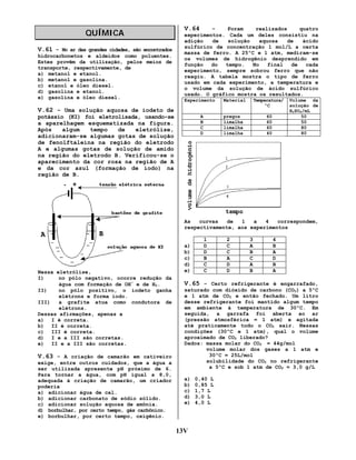 QUÍMICA
V.61 – No ar das grandes cidades, são encontrados
hidrocarbonetos e aldeídos como poluentes.
Estes provêm da utilização, pelos meios de
transporte, respectivamente, de
a) metanol e etanol.
b) metanol e gasolina.
c) etanol e óleo diesel.
d) gasolina e etanol.
e) gasolina e óleo diesel.

V.64

–
Foram
realizados
quatro
experimentos. Cada um deles consistiu na
adição
de
solução
aquosa
de
ácido
sulfúrico de concentração 1 mol/L a certa
massa de ferro. A 25ºC e 1 atm, mediram-se
os volumes de hidrogênio desprendido em
função
do
tempo.
No
final
de
cada
experimento, sempre sobrou ferro que não
reagiu. A tabela mostra o tipo de ferro
usado em cada experimento, a temperatura e
o volume da solução de ácido sulfúrico
usado. O gráfico mostra os resultados.
Experimento

V.62 – Uma solução aquosa de iodeto de
potássio (KI) foi eletrolisada, usando-se
a aparelhagem esquematizada na figura.
Após
algum
tempo
de
eletrólise,
adicionaram-se algumas gotas de solução
de fenolftaleína na região do eletrodo
A e algumas gotas de solução de amido
na região do eletrodo B. Verificou-se o
aparecimento da cor rosa na região de A
e da cor azul (formação de iodo) na
região de B.

Temperatura/
ºC

pregos
limalha
limalha
limalha

A
B
C
D

Material

60
60
60
40

Volume da
solução de
H2SO4/mL
50
50
80
80

As
curvas
de
1
a
4
correspondem,
respectivamente, aos experimentos

Nessa eletrólise,
I)
no pólo negativo, ocorre redução da
água com formação de OH- e de H2.
II)
no pólo positivo, o iodeto ganha
elétrons e forma iodo.
III)
a grafite atua como condutora de
elétrons.
Dessas afirmações, apenas a
a) I é correta.
b) II é correta.
c) III é correta.
d) I e a III são corretas.
e) II e a III são corretas.

V.63 – A criação de camarão em cativeiro
exige, entre outros cuidados, que a água a
ser utilizada apresente pH próximo de 6.
Para tornar a água, com pH igual a 8,0,
adequada à criação de camarão, um criador
poderia
a) adicionar água de cal.
b) adicionar carbonato de sódio sólido.
c) adicionar solução aquosa de amônia.
d) borbulhar, por certo tempo, gás carbônico.
e) borbulhar, por certo tempo, oxigênio.

a)
b)
c)
d)
e)

1
D
D
B
C
C

2
C
C
A
D
D

3
A
B
C
A
B

4
B
A
D
B
A

V.65 – Certo refrigerante é engarrafado,
saturado com dióxido de carbono (CO2) a 5ºC
e 1 atm de CO2 e então fechado. Um litro
desse refrigerante foi mantido algum tempo
em ambiente à temperatura de 30ºC. Em
seguida, a garrafa foi aberta ao ar
(pressão atmosférica = 1 atm) e agitada
até praticamente todo o CO2 sair. Nessas
condições (30ºC e 1 atm), qual o volume
aproximado de CO2 liberado?
Dados: massa molar do CO2 = 44g/mol
volume molar dos gases a 1 atm e
30ºC = 25L/mol
solubilidade do CO2 no refrigerante
a 5ºC e sob 1 atm de CO2 = 3,0 g/L
a)
b)
c)
d)
e)

13V

0,40 L
0,85 L
1,7 L
3,0 L
4,0 L

 