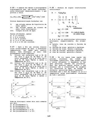 V.66 – O esmalte dos dentes é principalmente

V.68 – Fórmula de alguns constituintes

hidroxiapatita que, sob certas condições,
sofre dissolução (desmineralização), o que
provoca a cárie.

nutricionais:

desmineralização

10Ca2++6PO43-+2OH-

Ca10(PO4)6(OH)2
mineralização

Provoca desmineralização bochechar com
I)

uma solução aquosa de hipoclorito de
sódio (pH=9);
uma solução aquosa de cloreto de
sódio (soro fisiológico);
vinagre diluído em água.

II)
III)

Dessas afirmações, apenas
a) a I é correta.
b) a II é correta.
c) a III é correta.
d) a I e a II são corretas.
e) a II e a III são corretas.

V.67 – NaCl e KCl são sólidos brancos
cujas solubilidades em água, a diferentes
temperaturas,
são
dadas
pelo
gráfico
abaixo.
Para distinguir os sais, três
procedimentos foram sugeridos:
I)
Colocar num recipiente 2,5 g de um
dos sais e 10,0 mL de água e, em
outro recipiente, 2,5 g do outro sal e
10,0 mL de água. Agitar e manter a
temperatura de 10ºC.
II) Colocar num recipiente 3,6 g de um
dos sais e 10,0 mL de água e, em
outro recipiente, 3,6 g do outro sal e
10,0 mL de água. Agitar e manter a
temperatura de 28ºC.
III) Colocar num recipiente 3,8 g de um
dos sais e 10,0 mL de água e, em
outro recipiente, 3,8 g do outro sal e
10,0 mL de água. Agitar e manter a
temperatura de 45ºC.

A, B e C são os constituintes nutricionais
principais, respectivamente, dos alimentos:
a) batata, óleo de cozinha e farinha de
trigo.
b) farinha de trigo, gelatina e manteiga.
c) farinha de trigo, batata e manteiga.
d) óleo de cozinha, manteiga e gelatina.
e) óleo de cozinha, gelatina e batata.

V.69 – Um rio nasce numa região não
poluída,
atravessa
uma
cidade
com
atividades industriais, onde recebe esgoto
e outros efluentes, e desemboca no mar
após percorrer regiões não poluidoras.
Qual dos gráficos abaixo mostra o que
acontece com a concentração de oxigênio
(O2) dissolvido na água, em função da
distância percorrida desde a nascente?
Considere que o teor de oxigênio no ar e a
temperatura sejam praticamente constantes
em todo o percurso.

45
solubilidade / (g/100mL)

KCl
36

40

NaCl
35
30
25

28

20
0

10

20
30
temperatura / ºC

40

50

Pode-se distinguir esses dois sais somente
por meio
a) do procedimento I.
b) do procedimento II.
c) do procedimento III.
d) dos procedimentos I e II.
e) dos procedimentos I e III.

14V

 