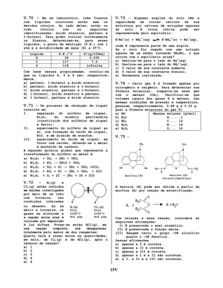 V.70 - Em um laboratório, três frascos

V.73 – Algumas argilas do solo têm a

com
líquidos
incolores
estão
sem
os
devidos rótulos. Ao lado deles, estão os
três
rótulos
com
as
seguintes
identificações: ácido etanóico, pentano e
1-butanol. Para poder rotular corretamente
os frascos, determinam-se, para esses
líquidos, o ponto de ebulição (P.E.) sob 1
atm e a solubilidade em água (S) a 25ºC.

capacidade
de
trocar
cátions
da
sua
estrutura por cátions de soluções aquosas
do
solo.
A
troca
iônica
pode
ser
representada pelo equilíbrio:

Líquido
X
Y
Z

P.E./ºC
36
117
118

S/(g/100mL)
0,035
7,3
infinita

Com base nessas propriedades, conclui-se
que os líquidos X, Y e Z são, respectivamente,
a) pentano, 1-butanol e ácido etanóico.
b) pentano, ácido etanóico e 1-butanol.
c) ácido etanóico, pentano e 1-butanol.
d) 1-butanol, ácido etanóico e pentano.
e) 1 butanol, pentano e ácido etanóico.

V.71 – Um processo de obtenção de níquel
consiste em:
I.
separação do sulfeto de níquel,
Ni2S3,
do
minério
pentlandita
(constituído dos sulfetos de níquel
e ferro);
II.
aquecimento do sulfeto de níquel ao
ar, com formação do óxido de níquel,
NiO, e de dióxido de enxofre;
III.
aquecimento do óxido de níquel, em
forno com carvão, obtendo-se o metal
e monóxido de carbono.
A equação química global que representa a
transformação do sulfeto ao metal é
a) Ni2S3 + 3O2 → 2Ni + 3SO2
b) Ni2S3 + 4O2 → 2NiO + 3SO2
c) Ni2S3 + 5O2 + 2C → 2Ni + 3SO2 +2CO2
d) Ni2S3 + 4O2 + 2C → 2Ni + 3SO2 + 2CO
e) Ni2S3 + O2 + 2C → 2Ni + 3S + 2CO

+

R-Na+(s) + NH4 (aq)

-

R NH4+(s) + Na+(aq),

onde R representa parte de uma argila.
Se o solo for regado com uma solução
aquosa de um adubo contendo NH4NO3, o que
ocorre com o equilíbrio acima?
a) Desloca-se para o lado do Na+(aq).
b) Desloca-se para o lado do NH4+(aq).
c) O valor de sua constante aumenta.
d) O valor de sua constante diminui.
e) Permanece inalterado.

V.74 – Certo gás X é formado apenas por
nitrogênio e oxigênio. Para determinar sua
fórmula molecular, comparou-se esse gás
com o metano (CH4). Verificou-se que
volumes iguais dos gases X e metano, nas
mesmas condições de pressão e temperatura,
pesaram, respectivamente, 0,88 g e 0,32 g.
Qual a fórmula molecular do gás X?
Massas molares (g/mol)
a) NO
H......1
b) N2O
C.... 12
c) NO2
N.... 14
d) N2O3
O.... 16
e) N2O5

V.75 -

V.72

–
H2(g)
e
Cl2(g) estão contidos
em balões interligados
por meio de um tubo
com
torneira,
nas
condições indicadas
no desenho. Ao se
H2(g)
Cl2(g)
abrir a torneira, os
V=1L
V=1L
t=25ºC
t=25ºC
gases se misturam e
P=1 atm
P=5 atm
a reação entre eles é
iniciada por exposição
à luz difusa. Forma-se então HCl(g), em
uma
reação
completa,
até
desaparecer
totalmente pelo menos um dos reagentes.
Quanto vale a razão entre as quantidades,
em mols, de Cl2(g) e de HCl(g), após o
término da reação?
a) 1
b) 2
c) 3
d) 4
e) 6

A heroína (B) pode ser obtida a partir da
morfina (A) por reação de esterificação:

Com relação a essa reação, considere as
seguintes afirmações:
I) É preservado o anel aromático.
II) É preservada a função amina.
III) Reagem tanto o grupo –OH alcoólico
quanto o –OH fenólico.
Dessas afirmações
a) apenas a I é correta.
b) apenas a II é correta.
c) apenas a III é correta.
d) apenas a I e a II são corretas.
e) a I, a II e a III são corretas.

15V

 