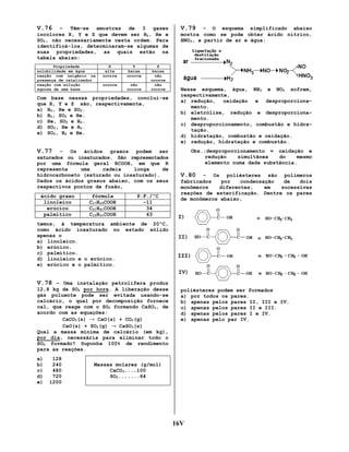 V.76

– Têm-se amostras de 3 gases
incolores X, Y e Z que devem ser H2, He e
SO2, não necessariamente nesta ordem. Para
identificá-los, determinaram-se algumas de
suas propriedades, as quais estão na
tabela abaixo:
Propriedade
solubilidade em água
reação com oxigênio na
presença de catalisador
reação com solução
aquosa de uma base

X
alta
ocorre

Y
baixa
ocorre

ocorre

não
ocorre

Z
baixa
não
ocorre
não
ocorre

Com base nessas propriedades, conclui-se
que X, Y e Z são, respectivamente,
a) H2, He e SO2.
b) H2, SO2 e He.
c) He, SO2 e H2.
d) SO2, He e H2.
e) SO2, H2 e He.

V.79

– O esquema simplificado abaixo
mostra como se pode obter ácido nítrico,
HNO3, a partir de ar e água:

Nesse esquema, água, NH3 e NO2 sofrem,
respectivamente,
a) redução, oxidação e desproporcionamento.
b) eletrólise, redução e desproporcionamento.
c) desproporcionamento, combustão e hidratação.
d) hidratação, combustão e oxidação.
e) redução, hidratação e combustão.

V.77

– Os ácidos graxos podem ser
saturados ou insaturados. São representados
por uma fórmula geral RCOOH, em que R
representa
uma
cadeia
longa
de
hidrocarboneto (saturado ou insaturado).
Dados os ácidos graxos abaixo, com os seus
respectivos pontos de fusão,
ácido graxo
linoleico
erúcico
palmítico

fórmula
C17H29COOH
C21H41COOH
C15H31COOH

P.F./ºC
-11
34
63

Obs.:desproporcionamento = oxidação e
redução
simultânea
do
mesmo
elemento numa dada substância.

V.80

– Os poliésteres são polímeros
fabricados
por
condensação
de
dois
monômeros
diferentes,
em
sucessivas
reações de esterificação. Dentre os pares
de monômeros abaixo,

temos, à temperatura ambiente de 20ºC,
como ácido insaturado no estado sólido
apenas o
a) linoleico.
b) erúcico.
c) palmítico.
d) linoleico e o erúcico.
e) erúcico e o palmítico.

V.78 – Uma instalação petrolífera produz
12,8 kg de SO2 por hora. A liberação desse
gás poluente pode ser evitada usando-se
calcário, o qual por decomposição fornece
cal, que reage com o SO2 formando CaSO3, de
acordo com as equações:
CaCO3(s) → CaO(s) + CO2(g)
CaO(s) + SO2(g) → CaSO3(s)
Qual a massa mínima de calcário (em kg),
por dia, necessária para eliminar todo o
SO2 formado? Suponha 100% de rendimento
para as reações.
a)
b)
c)
d)
e)

128
240
480
720
1200

poliésteres podem ser formados
a) por todos os pares.
b) apenas pelos pares II, III e IV.
c) apenas pelos pares II e III.
d) apenas pelos pares I e IV.
e) apenas pelo par IV.

Massas molares (g/mol)
CaCO3....100
SO2.......64

16V

 