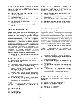 V.07 – Em que frase o espaço em branco
deve ser preenchido apenas com pronome
relativo e não com pronome relativo regido
de preposição?
a) Trata-se de jóias de família ........
jamais me desfarei.
b) O
candidato
expôs
planos
........
ninguém confiou.
c) Nesta rua, os serviços ........ você
tem acesso são inúmeros.
d) Foi positivo o resultado ........ a
empresa atingiu.
e) Eis o documento ......... cópia me
refiro.

V.10

–
O
anacoluto
(quebra
da
estruturação lógica da frase), presente no
provérbio “Quem ama o feio, bonito lhe
parece”, também se verifica em:
a) Quem o mal deseja ao seu vizinho, vem o
seu pelo caminho.
b) Quem anda sem dinheiro, não arranja
companheiro.
c) Quem com ferro fere, com ferro será
ferido.
d) Quem anda depressa é quem mais tropeça.
e) Quem com o demo anda, com o demo acaba.

Texto para as questões 11 e 12
Texto para as questões 8 e 9

Existe, hoje, uma percepção disseminada pela
intelectualidade e por boa parte da opinião pública
mundial de uma grande e acelerada mudança
operando em várias dimensões da sociedade
moderno-contemporânea. Não há, certamente,
consenso sobre esse fenômeno, variando definições,
terminologia e, sobretudo, avaliações positivas,
negativas ou matizadas. De qualquer modo, há uma
tendência maciça para reconhecer o caráter ampliado
das mudanças econômicas e tecnológicas que
afetariam, com maior ou menor impacto, todas as
sociedades do planeta, justificando o termo
globalização mesmo quando se critica a sua possível
banalização como instrumento de conhecimento.
(Gilberto Velho, Revista de Cultura Brasileira, 03/98, nº1)

V.08 – Em relação às mudanças econômicas
e tecnológicas mencionadas
correto afirmar que

no

texto,

é

a) a avaliação delas comporta posicionamentos
tanto opostos quanto intermediários.
b) há um acordo quanto à nomenclatura
usada, embora essas mudanças sejam
definidas de muitas maneiras.
c) a intelectualidade reconhece seu ritmo
intenso, mas o faz de um modo disfarçado.
d) a falta de entendimento sobre sua
natureza é causa da vulgarização do
termo globalização.
e) se justifica o uso do termo globalização,
uma vez que tais mudanças funcionam como
instrumento de conhecimento.

V.09 – Substituindo por pronome pessoal
oblíquo o complemento de afetariam,
mesma frase em que ocorre, obtém-se:
a)
b)
c)
d)
e)

na

A carruagem parou ao pé de uma casa amarelada, com
uma portinha pequena. Logo à entrada um cheiro mole e
salobro enojou-a. A escada, de degraus gastos, subia
ingrememente, apertada entre paredes onde a cal caía, e a
umidade fizera nódoas. No patamar da sobreloja, uma
janela com um gradeadozinho de arame, parda do pó
acumulado, coberta de teias de aranha, coava a luz suja do
saguão. E por trás de uma portinha, ao lado, sentia-se o
ranger de um berço, o chorar doloroso de uma criança.
(Eça de Queirós, O primo Basílio)

V.11

– Observando-se os recursos de
estilo
presentes
na
composição
desse
trecho, é correto afirmar que
a) o acúmulo de pormenores induz a uma
percepção impessoal e neutra do real.
b) a descrição assume caráter impressionista,
dando
também
dimensão
subjetiva
à
percepção do espaço.
c) as descrições veiculam as impressões do
narrador, e o monólogo interior, as da
personagem.
d) a carência de adjetivos confere caráter
objetivo e real à representação do
espaço.
e) o
predomínio
da
descrição
confere
caráter
expressionista
ao
relato,
eliminando seus resíduos subjetivos.

V.12 – O segmento do texto em que a
preposição
causa é:
a)
b)
c)
d)
e)

afetá-las-iam.
afetariam-nas.
as afetariam.
lhes afetariam.
afetar-lhes-iam.

3V

de

estabelece

uma

relação

“ao pé de uma casa amarelada”.
“escada, de degraus gastos”.
“gradeadozinho de arame”.
“parda do pó acumulado”.
“luz suja do saguão”.

de

 