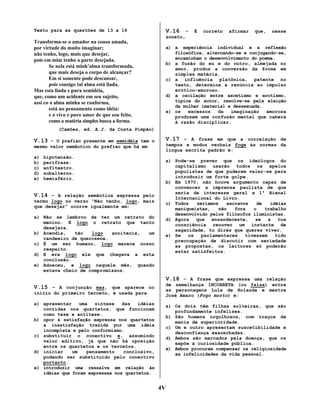 Texto para as questões de 13 a 16

V.16

–

É

correto

afirmar

que,

nesse

soneto,

Transforma-se o amador na cousa amada,
por virtude do muito imaginar;
não tenho, logo, mais que desejar,
pois em mim tenho a parte desejada.
Se nela está minh’alma transformada,
que mais deseja o corpo de alcançar?
Em si somente pode descansar,
pois consigo tal alma está liada.
Mas esta linda e pura semidéia,
que, como um acidente em seu sujeito,
assi co a alma minha se conforma,
está no pensamento como idéia:
e o vivo e puro amor de que sou feito,
como a matéria simples busca a forma.

a) a experiência individual e a reflexão
filosófica, alternando-se e conjugando-se,
encaminham o desenvolvimento do poema.
b) a fusão do eu e do outro, almejada no
amor, produz a conversão da forma em
simples matéria.
c) a influência platônica, patente no
texto, determina a renúncia ao impulso
erótico-amoroso.
d) a oscilação entre ascetismo e erotismo,
típica do autor, resolve-se pela eleição
da mulher imaterial e dessexuada.
e) os
excessos
da
imaginação
amorosa
produzem uma confusão mental que caberá
à razão disciplinar.

(Camões, ed. A.J. da Costa Pimpão)

V.13 – O prefixo presente em semidéia tem o

V.17 – A frase em que a correlação de

mesmo valor semântico do prefixo que há em

tempos e modos verbais foge às normas da
língua escrita padrão é:

a)
b)
c)
d)
e)

hipotensão.
perífrase.
anfiteatro.
subalterno.
hemisfério.

V.14 – A relação semântica expressa pelo
termo logo no verso “Não tenho, logo, mais
que desejar” ocorre igualmente em:
a) Não se lembrou de ter um retrato do
menino. E logo o retrato que tanto
desejara.
b) Acendia,
tão
logo
anoitecia,
um
candeeiro de querosene.
c) É um ser humano, logo merece nosso
respeito.
d) E era logo ele que chegava a esta
conclusão.
e) Adoeceu, e logo naquele mês, quando
estava cheio de compromissos.

a) Pode-se prever que os ideólogos do
capitalismo usarão todos os apelos
populistas de que puderem valer-se para
introduzir um forte golpe.
b) Em 1970, não houve argumento capaz de
convencer a imprensa paulista de que
seria de interesse geral a 1ª Bienal
Internacional do Livro.
c) Todos
seríamos
escravos
de
idéias
maniqueístas,
não
fora
o
trabalho
desenvolvido pelos filósofos iluministas.
d) Agora que ensandeceste, se a tua
consciência reouver um instante de
sagacidade, tu dirás que queres viver.
e) Se
os
parlamentares
tivessem
tido
preocupação de discutir com seriedade
as propostas, os leitores só poderão
estar satisfeitos.

V.18 – A frase que expressa uma relação
V.15 – A conjunção mas, que aparece no
início do primeiro terceto, é usada para
a) apresentar
uma
síntese
das
idéias
contidas nos quartetos, que funcionam
como tese e antítese.
b) opor à satisfação expressa nos quartetos
a insatisfação trazida por uma idéia
incompleta e pelo conformismo.
c) substituir o conectivo e, assumindo
valor aditivo, já que não há oposição
entre os quartetos e os tercetos.
d) iniciar
um
pensamento
conclusivo,
podendo ser substituído pelo conectivo
portanto.
e) introduzir uma ressalva em relação às
idéias que foram expressas nos quartetos.

de semelhança INCORRETA (ou falsa) entre
as personagens Lula de Holanda e mestre
José Amaro (Fogo morto) é:
a) Os dois têm filhas solteiras, que são
profundamente infelizes.
b) São homens orgulhosos, com traços de
mania de superioridade.
c) Um e outro apresentam suscetibilidade e
desconfiança exacerbadas.
d) Ambos são marcados pela doença, que os
expõe à curiosidade pública.
e) Ambos procuram compensar na religiosidade
as infelicidades da vida pessoal.

4V

 