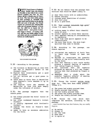 D

ESPITE French horror at England´s
violent football louts, who smashed
up Marseilles on June 15th be-fore a match
between England and Tuni- sia, some
Britons still get a friendly press in France:
the Scots. They have been widely praised
for their seemingly in- domitable high
spirits (amid expected defeat on the playing
field) and sense of fair play. One French
reporter, im- pressed by the “indestructible
smile and ever-genuine kindness” of Scots
fans, has called for an inquiry into the
“euphoric effects”more potent, it seems,

than Viagra or Prozacof wearing a kilt.

Scot- tish fans who imbibe gallons of beer
and whisky and who occasionally bare their
bottoms are readily forgiven.

V.32- We can deduce from the passage that
Scottish fans would be LEAST likely to
a)
b)
c)
d)
e)

wear their kilts with no underclothes.
behave unkindly.
consume great quantities of alcohol.
show fair play.
be in a good mood.

V.33- “their seemingly indomitable high spirits”
(lines 7-8) means that
a) nothing seems to affect their cheerful
state of mind.
b) alcohol appears to raise their spirits.
c) their apparent feeling of invulnerability
is impressive.
d) their high team spirit appears to be
indestructible.
e) the more they drink, the more highspirited they seem to become.

V.34-

According
French reporter

THE ECONOMIST JUNE 20TH 1998

V.30 – According to the passage,
a) the violence in Marseilles on June 15th
was due to England’s defeat on the
football field.
b) English fans occasionally get a good
press in France.
c) not all Britons get a good press in
France.
d) there were no Scots fans in Marseilles
when England’s louts smashed it up on
June 15th.
e) the English louts who smashed up
Marseilles on June 15th were deeply
under the influence of alcohol.

V.31-

The passage
French press

suggests

that

the

a) has always praised the Scots’ horror of
violence.
b) has often condemned England’s violent
football.
c) is usually impressed with Scotland’s
football.
d) regards the Scots as France’s best
friends.
e) seems to have an enormous admiration
for the Scots.

to

the

passage,

one

a) attributed the euphoria of Scots fans
to their high intake of beer and
whisky.
b) decided to investigate the powerful
effects of the kilts traditionally worn
by the Scots.
c) said that wearing a kilt could hardly
produce a greater feeling of euphoria
than taking Viagra or Prozac.
d) was
convinced
that
the
euphoria
produced by wearing a kilt was longerlasting than that produced by Viagra or
Prozac.
e) demanded
that
a
study
about
the
powerful “euphoric effects” of wearing
a kilt should be conducted.

V.35- Choose the correct active voice
form for: “They have been widely praised...”
(lines 6-7)
a)
b)
c)
d)
e)

The press had widely praised them.
People praised them widely.
One has widely praised them.
The press has widely praised them.
People has widely praised them.

V.36-

Choose
the
item
which
best
completes the sentence, according to the
passage:

....some Scottish fans bare their bottoms, they are readily
forgiven.
a)
b)
c)
d)
e)

7V

No matter
Always if
All the time
Even when
In spite of

 