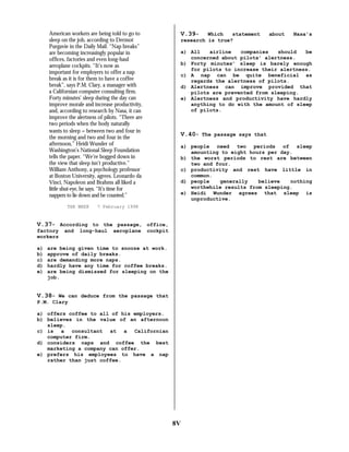 American workers are being told to go to
sleep on the job, according to Dermot
Purgavie in the Daily Mail. “Nap breaks”
are becoming increasingly popular in
offices, factories and even long-haul
aeroplane cockpits. “It’s now as
important for employers to offer a nap
break as it is for them to have a coffee
break”, says P.M. Clary, a manager with
a Californian computer consulting firm.
Forty minutes’ sleep during the day can
improve morale and increase productivity,
and, according to research by Nasa, it can
improve the alertness of pilots. “There are
two periods when the body naturally
wants to sleep − between two and four in
the morning and two and four in the
afternoon,” Heidi Wunder of
Washington’s National Sleep Foundation
tells the paper. “We’re bogged down in
the view that sleep isn’t productive.”
William Anthony, a psychology professor
at Boston University, agrees. Leonardo da
Vinci, Napoleon and Brahms all liked a
little shut-eye, he says. “It’s time for
nappers to lie down and be counted.”
THE WEEK

V.39- Which statement
research is true?

a)
b)
c)
d)
e)

and

V.40- The passage says that
a) people need two periods of sleep
amounting to eight hours per day.
b) the worst periods to rest are between
two and four.
c) productivity and rest have little in
common.
d) people
generally
believe
nothing
worthwhile results from sleeping.
e) Heidi Wunder agrees that sleep is
unproductive.

7 February 1998

long-haul

aeroplane

Nasa’s

a) All
airline
companies
should
be
concerned about pilots’ alertness.
b) Forty minutes’ sleep is barely enough
for pilots to increase their alertness.
c) A nap can be quite beneficial as
regards the alertness of pilots.
d) Alertness can improve provided that
pilots are prevented from sleeping.
e) Alertness and productivity have hardly
anything to do with the amount of sleep
of pilots.

V.37- According to the passage, office,
factory
workers

about

cockpit

are being given time to snooze at work.
approve of daily breaks.
are demanding more naps.
hardly have any time for coffee breaks.
are being dismissed for sleeping on the
job.

V.38- We can deduce from the passage that
P.M. Clary
a) offers coffee to all of his employers.
b) believes in the value of an afternoon
sleep.
c) is a consultant at a Californian
computer firm.
d) considers naps and coffee the best
marketing a company can offer.
e) prefers his employees to have a nap
rather than just coffee.

8V

 