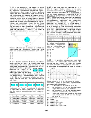 V.45 – Um meteorito, de massa m muito

V.47 - Em cada uma das regiões I, II e

menor que a massa M da Terra, dela se aproxima, seguindo a trajetória indicada na figura.
Inicialmente, bem longe da Terra, podemos
supor que sua trajetória seja retilínea e
r
sua velocidade v 1. Devido à atração gravitacional da Terra, o meteorito faz uma
curva em torno dela e escapa para o espaço
sem se chocar com a superfície terrestre.
Quando se afasta suficientemente da Terra,
r
atinge uma velocidade final v 2 de forma
r
r
que, aproximadamente,  v 2= v 1, podendo

sua trajetória ser novamente
considerada
retilínea. Ox e Oy são os eixos de um sistema de referência inercial, no qual a
Terra está inicialmente em repouso.

III da figura abaixo existe ou um campo
elétrico constante ± Ex na direção x, ou um
campo elétrico constante ± Ey na direção y,
ou um campo magnético constante ± Bz na
direção z (perpendicular ao plano do papel). Quando uma carga positiva q é abandonada no ponto P da região I, ela é acelerada
uniformemente,
mantendo
uma
trajetória
retilínea, até atingir a região II. Ao
penetrar na região II, a carga passa a
descrever uma trajetória circular de raio
R e o módulo da sua velocidade permanece
constante. Finalmente, ao penetrar na região III, percorre uma trajetória parabólica até sair dessa região. A tabela abaixo indica algumas configurações possíveis
dos campos nas três regiões.
configuração de campo
região I
região II
região III

Podemos afirmar que a direção e sentido da
quantidade de movimento adquirida pela
Terra são indicados aproximadamente pela seta:
a) 1
b) 2
c) 3
d) 4
e) 5

A
Ex
Bz
Ey

B
Ex
Ey
Bz

C
Bz
Ey
Ex

D
Ex
Ey
-Ex

E
Ex
Bz
-Ex

A única configuração
dos campos, compatível
com a trajetória da
carga, é aquela descrita em:
a) A
b) B
c) C
d) D
e) E

V.48 – O gráfico representa, num dado
V.46 - Um ímã, em forma de barra, de polaridade N(norte) e S(sul), é fixado numa mesa
horizontal. Um outro ímã semelhante, de
polaridade desconhecida, indicada por A e T,
quando colocado na posição
mostrada na figura 1, é
repelido para a direita.
Quebra-se esse ímã ao meio
e, utilizando as duas metades, fazem-se quatro experiências, representadas nas figuras
I, II, III e IV, em que as metades são colocadas, uma de cada vez, nas proximidades do
ímã fixo.

Indicando por “nada” a ausência de atração
ou repulsão da parte testada, os resultados das quatro experiências são, respectivamente,
a)
b)
c)
d)
e)

I
repulsão
repulsão
repulsão
repulsão
atração

II
atração
repulsão
repulsão
nada
nada

III
repulsão
repulsão
atração
nada
nada

IV
atração
repulsão
atração
atração
repulsão

instante, a velocidade transversal dos
pontos de uma corda, na qual se propaga
uma onda senoidal na direção do eixo dos x.
A velocidade de propagação da onda na corda é

24m/s. Sejam A, B, C, D e E pontos da corda.
Considere, para o instante representado,
as seguintes afirmações:
I.
A freqüência da onda é 0,25 Hz.
II.
Os pontos A, C e E têm máxima aceleração transversal (em módulo).
III.
Os pontos A, C e E têm máximo deslocamento transversal (em módulo).
IV.
Todos os pontos da corda se deslocam
com velocidade de 24 m/s na direção
do eixo x.
São corretas as afirmações:
a) todas.
b) somente IV.
c) somente II e III.
d) somente I e II.
e) somente II, III e IV.

10V

 