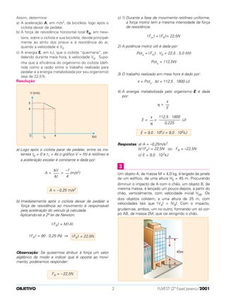 Assim, determine:
a) A aceleração A, em m/s2, da bicicleta, logo após o
ciclista deixar de pedalar.
b) A força de resistência horizontal total FR, em new-
tons, sobre o ciclista e sua bicicleta, devida principal-
mente ao atrito dos pneus e à resistência do ar,
quando a velocidade é V0.
c) A energia E, em kJ, que o ciclista “queimaria”, pe-
dalando durante meia hora, à velocidade V0. Supo-
nha que a eficiência do organismo do ciclista (defi-
nida como a razão entre o trabalho realizado para
pedalar e a energia metabolizada por seu organismo)
seja de 22,5%.
Resolução
a) Logo após o ciclista parar de pedalar, entre os ins-
tantes t0 = 0 e t1 = 4s o gráfico V = f(t) é retilíneo e
a aceleração escalar é constante e dada por:
A = = (m/s2)
b) Imediatamente após o ciclista deixar de pedalar a
força de resistência ao movimento é responsável
pela aceleração do veículo já calculada.
Aplicando-se a 2ª lei de Newton:
| FR | = M |A|
|FR | = 90 . 0,25 (N) ⇒
Observação: Se quisermos atribuir à força um valor
algébrico de modo a indicar que é oposta ao movi-
mento, poderemos responder:
c) 1) Durante a fase de movimento retilíneo uniforme,
a força motriz tem a mesma intensidade da força
de resistência.
|Fm | = |FR |= 22,5N
2) A potência motriz útil é dada por:
Potu = |Fm | . V0 = 22,5 . 5,0 (W)
3) O trabalho realizado em meia hora é dado por:
τ = Potu . ∆t = 112,5 . 1800 (J)
4) A energia metabolizada pelo organismo E é dada
por:
η =
E = = (J)
Respostas: a) A = –0,25m/s2
b) |FR | = 22,5N ou FR = –22,5N
c) E = 9,0 . 102kJ
Um objeto A, de massa M = 4,0 kg, é largado da janela
de um edifício, de uma altura H0 = 45 m. Procurando
diminuir o impacto de A com o chão, um objeto B, de
mesma massa, é lançado um pouco depois, a partir do
chão, verticalmente, com velocidade inicial V0B. Os
dois objetos colidem, a uma altura de 25 m, com
velocidades tais que IVA| = IVB|. Com o impacto,
grudam-se, ambos, um no outro, formando um só cor-
po AB, de massa 2M, que cai atingindo o chão.
3
E = 9,0 . 105J = 9,0 . 102kJ
112,5 . 1800
–––––––––––
0,225
τ
––
η
τ
––
E
Potu = 112,5W
FR = – 22,5N
|FR | = 22,5N
A = – 0,25 m/s2
–1
––
4
∆V
–––
∆t
OBJETIVO FUVEST (2ª Fase) Janeiro/20012
 