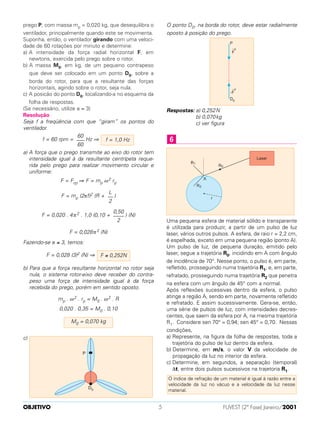 prego P, com massa mp = 0,020 kg, que desequilibra o
ventilador, principalmente quando este se movimenta.
Suponha, então, o ventilador girando com uma veloci-
dade de 60 rotações por minuto e determine:
a) A intensidade da força radial horizontal F, em
newtons, exercida pelo prego sobre o rotor.
b) A massa M0, em kg, de um pequeno contrapeso
que deve ser colocado em um ponto D0, sobre a
borda do rotor, para que a resultante das forças
horizontais, agindo sobre o rotor, seja nula.
c) A posicão do ponto D0, localizando-a no esquema da
folha de respostas.
(Se necessário, utilize π ≈ 3)
Resolução
Seja f a freqüência com que “giram” os pontos do
ventilador.
f = 60 rpm = Hz ⇒
a) A força que o prego transmite ao eixo do rotor tem
intensidade igual à da resultante centrípeta reque-
rida pelo prego para realizar movimento circular e
uniforme:
F = Fcp ⇒ F = mp ω2 rp
F = mp (2πf)2 (R + )
F = 0,020 . 4π2 . 1,0 (0,10 + ) (N)
F = 0,028π2 (N)
Fazendo-se π ≅ 3, temos:
F = 0,028 (3)2 (N) ⇒
b) Para que a força resultante horizontal no rotor seja
nula, o sistema rotor-eixo deve receber do contra-
peso uma força de intensidade igual à da força
recebida do prego, porém em sentido oposto.
mp . ω2 . rp = M0 . ω2 . R
0,020 . 0,35 = M0 . 0,10
c)
O ponto D0, na borda do rotor, deve estar radialmente
oposto à posição do prego.
Respostas: a) 0,252N
b) 0,070kg
c) ver figura
Uma pequena esfera de material sólido e transparente
é utilizada para produzir, a partir de um pulso de luz
laser, vários outros pulsos. A esfera, de raio r = 2,2 cm,
é espelhada, exceto em uma pequena região (ponto A).
Um pulso de luz, de pequena duração, emitido pelo
laser, segue a trajetória R0, incidindo em A com ângulo
de incidência de 70°. Nesse ponto, o pulso é, em parte,
refletido, prosseguindo numa trajetória R1, e, em parte,
refratado, prosseguindo numa trajetória R2 que penetra
na esfera com um ângulo de 45° com a normal.
Após reflexões sucessivas dentro da esfera, o pulso
atinge a região A, sendo em parte, novamente refletido
e refratado. E assim sucessivamente. Gera-se, então,
uma série de pulsos de luz, com intensidades decres-
centes, que saem da esfera por A, na mesma trajetória
R1. Considere sen 70° = 0,94; sen 45° = 0,70. Nessas
condições,
a) Represente, na figura da folha de respostas, toda a
trajetória do pulso de luz dentro da esfera.
b) Determine, em m/s, o valor V da velocidade de
propagação da luz no interior da esfera.
c) Determine, em segundos, a separação (temporal)
∆t, entre dois pulsos sucessivos na trajetoria R1.
O índice de refração de um material é igual à razão entre a
velocidade da luz no vácuo e a velocidade da luz nesse
material.
6
M0 = 0,070 kg
F ≅ 0,252N
0,50
––––
2
L
––
2
f = 1,0 Hz
60
–––
60
OBJETIVO FUVEST (2ª Fase) Janeiro/20015
 