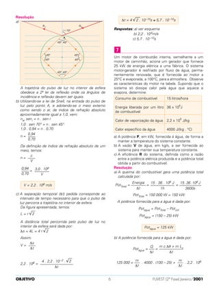 Resolução
a)
A trajetória do pulso de luz no interior da esfera
obedece a 2ª lei da reflexão onde os ângulos de
incidência e reflexão devem ser iguais.
b) Utilizando-se a lei de Snell, na entrada do pulso de
luz pelo ponto A, e adotando-se o meio externo
como sendo o ar, de índice de refração absoluto
aproximadamente igual a 1,0, vem:
nar seni = n . sen r
1,0 . sen 70° = n . sen 45°
1,0 . 0,94 = n . 0,70
n =
Da definição de índice de refração absoluto de um
meio, temos:
n =
=
c) A separação temporal (∆t) pedida corresponde ao
intervalo de tempo necessário para que o pulso de
luz percorra a trajetória no interior da esfera.
Da figura apresentada, temos:
L = r √
––
2
A distância total percorrida pelo pulso de luz no
interior da esfera será dada por:
∆s = 4L = 4 r √
––
2
Assim:
V =
2,2 . 108 =
Respostas: a) ver esquema
b) 2,2 . 108m/s
c) 5,7 . 10–10s
Um motor de combustão interna, semelhante a um
motor de caminhão, aciona um gerador que fornece
25 kW de energia elétrica a uma fábrica. O sistema
motor-gerador é resfriado por fluxo de água, perma-
nentemente renovada, que é fornecida ao motor a
25°C e evaporada, a 100°C, para a atmosfera. Observe
as características do motor na tabela. Supondo que o
sistema só dissipe calor pela água que aquece e
evapora, determine:
a) A potência P, em kW, fornecida à água, de forma a
manter a temperatura do sistema constante.
b) A vazão V de água, em kg/s, a ser fornecida ao
sistema para manter sua temperatura constante.
c) A eficiência R do sistema, definida como a razão
entre a potência elétrica produzida e a potência total
obtida a partir do combustível.
Resolução
a) A queima do combustível gera uma potência total
calculada por:
PotTotal = = =
PotTotal = 150 000 W = 150 kW
A potência fornecida para a água é dada por:
Potágua = PotTotal – Potútil
Potágua = (150 – 25) kW
b) A potência fornecida para a água é dada por:
Potágua = =
125 000 = . 4000 . (100 – 25) + . 2,2 . 106m
–––
∆t
m
–––
∆t
m c ∆θ + m Lv–––––––––––––
∆t
Q
–––
∆t
Potágua = 125 kW
15.36.106 J
––––––––––––
3600s
15 . 36 . 106 J
–––––––––––––
1h
Energia
––––––––
∆t
15 litros/hora
36 x 106
J
2,2 x 106
J/kg
4000 J/(kg . °C)
Consumo de combustível
Energia liberada por um litro
de combustível
Calor de vaporização da água
Calor específico da água
7
∆t = 4 √
––
2 . 10–10s ≅ 5,7 . 10–10s
4 . 2,2 . 10 –2 . √
––
2
––––––––––––––––––
∆t
∆s
––––
∆t
V = 2,2 . 108 m/s
3,0 . 108
––––––––
V
0,94
––––
0,70
c
––––
V
0,94
––––
0,70
OBJETIVO FUVEST (2ª Fase) Janeiro/20016
 