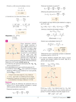 Portanto, a 40m de profundidade, temos:
V = A . H
1,8 = 3,0 . H
c) Usando-se a Lei Geral dos Gases, vem:
=
=
T2 = 450K = 177°C
Respostas: a) 5 . 105 Pa
b) 0,6m
c) 177°C
Duas pequenas esferas,
com cargas positivas e
iguais a Q, encontram-se fi-
xas sobre um plano, sepa-
radas por uma distância 2a.
Sobre esse mesmo plano,
no ponto P, a uma distância
2a de cada uma das
esferas, é abandonada uma
partícula com massa m e
carga q negativa. Desconsi-
dere o campo gravitacional e efeitos não eletrostáticos.
Determine, em funcão de Q, K, q, m e a,
a) A diferença de potencial eletrostático V = V0 – Vp,
entre os pontos O e P.
b) A velocidade v com que a partícula passa por O.
c) A distância máxima Dmax, que a partícula consegue
afastar-se de P. Se essa distância for muito grande,
escreva Dmax = infinito.
Resolução
a) Para o cálculo da diferença de potencial entre os
pontos O e P vamos apenas considerar o campo
elétrico gerado pelas duas cargas Q.
Potencial resultante no ponto O:
VO = + =
Potencial resultante no ponto P:
VP = + = =
Diferença de potencial entre O e P
V = VO – VP ⇒ V = –
b) O trabalho da força elétrica para deslocar a carga q
de P a O, vale:
τPO = q(VP – VO) = – q(VO – VP) ⇒ τPO =
Usemos o teorema da energia cinética:
τPO = EcinO
– EcinP
= –
(Observação: v = vO )
Sendo nula a velocidade inicial em P:
= – 0
v2 = ⇒
Observemos que a expressão contida no radicando
é positiva, pois q < 0 e Q > 0.
c) A máxima distância atingida pela carga q ocorre
quando sua energia cinética se anular. Seja M o
ponto onde isso ocorre.
Sendo: τPM = EcinM – EcinP
concluímos que τPM = O.
Como τPM = q(VP – VM), decorre que VP = VM. Isso
nos leva a concluir que há uma simetria entre os
pontos P e M em relação à reta das cargas Q e Q.
PO
— 2
= (2a)
2
– (a)
2
= 3a
2
– 2KQq
v =
͙ෆෆෆ–––––––
a m
– 2 KQq
––––––––
am
m . v2
––––––––
2
–K . Q . q
–––––––––
a
m . vP
2
––––––––
2
m . vO
2
––––––––
2
–KQq
––––––
a
– KQq
–––––––
a
KQ
V = –––––
a
KQ
–––––
a
2KQ
–––––
a
KQ
–––––
a
2KQ
–––––
2a
KQ
––––
2a
KQ
––––
2a
2KQ
–––––
a
KQ
––––
a
KQ
––––
a
A força F entre duas cargas Q1 e Q2 é dada por
F = K Q1 . Q2/r2 onde r é a distância entre as cargas.
O potencial V criado por uma carga Q, em um ponto P,
a uma distância r da carga, é dado por: V= K Q/r.
9
T2 = 177°C
5 . 105 . 1,8
–––––––––––
T2
1 . 105 . 6,0
–––––––––––
(27 + 273)
P2V2
–––––
T2
P1V1
–––––
T1
H = 0,6m
OBJETIVO FUVEST (2ª Fase) Janeiro/20018
 