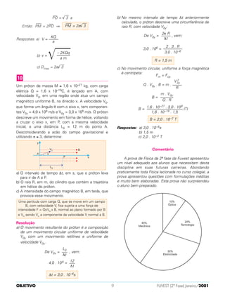PO
—
= √
––
3 a
Então: PM
—–
= 2PO
—
⇒
Respostas: a)
b)
c) Dmax = 2a√
––
3
Um próton de massa M ≅ 1,6 x 10–27 kg, com carga
elétrica Q = 1,6 x 10–19C, é lançado em A, com
velocidade V0, em uma região onde atua um campo
magnético uniforme B, na direcão x. A velocidade V0,
que forma um ângulo θ com o eixo x, tem componen-
tes V0x = 4,0 x 106 m/s e V0y = 3,0 x 106 m/s. O próton
descreve um movimento em forma de hélice, voltando
a cruzar o eixo x, em P, com a mesma velocidade
inicial, a uma distância L0 = 12 m do ponto A.
Desconsiderando a acão do campo gravitacional e
utilizando π ≅ 3, determine:
a) O intervalo de tempo ∆t, em s, que o próton leva
para ir de A a P.
b) O raio R, em m, do cilindro que contém a trajetória
em hélice do próton.
c) A intensidade do campo magnético B, em tesla, que
provoca esse movimento.
Resolução
a) O movimento resultante do próton é a composição
de um movimento circular uniforme de velocidade
V0y com um movimento retilíneo e uniforme de
velocidade V0x.
De V0x = , vem:
4,0 . 106 =
b) No mesmo intervalo de tempo ∆t anteriormente
calculado, o próton descreve uma circunferência de
raio R, com velocidade V0y:
De V0y = , vem:
3,0 . 106 =
c) No movimento circular, uniforme a força magnética
é centrípeta:
Fm = Fcp
Q . V0y . B = m .
B =
B = (T)
Respostas: a) 3,0 . 10–6s
b) 1,5 m
c) 2,0 . 10–2 T
Comentário
A prova de Física da 2ª fase da Fuvest apresentou
um nível adequado aos alunos que necessitam desta
disciplina em suas futuras carreiras. Abordando
praticamente toda Física lecionada no curso colegial, a
prova apresentou questões com formulações inéditas
e muito bem elaboradas. Esta prova não surpreendeu
o aluno bem preparado.
B = 2,0 . 10–2 T
1,6 . 10–27 . 3,0 . 106
–––––––––––––––––––
1,6 . 10–19 . 1,5
m . V0y
–––––––
Q . R
V 2
oy
–––––
R
R = 1,5 m
2 . 3 . R
––––––––––
3,0 . 10–6
2π R
–––––
∆t
∆t = 3,0 . 10–6s
12
–––
∆t
L0
–––
∆t
Uma partícula com carga Q, que se move em um campo
B, com velocidade V, fica sujeita a uma força de
intensidade F = QxVn x B, normal ao plano formado por B
e Vn sendo Vn a componente da velocidade V normal a B.
10
– 2KQq
v =
͙ෆෆෆ–––––––
a m
KQ
V = –––––
a
PM
—–
= 2a√
––
3
OBJETIVO FUVEST (2ª Fase) Janeiro/20019
 