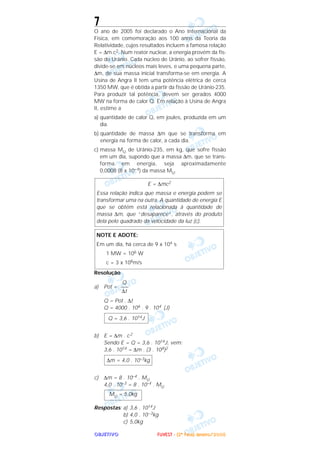 OOOOBBBBJJJJEEEETTTTIIIIVVVVOOOO
7
O ano de 2005 foi declarado o Ano Internacional da
Física, em comemoração aos 100 anos da Teoria da
Relatividade, cujos resultados incluem a famosa relação
E = ∆m.c2. Num reator nuclear, a energia provém da fis-
são do Urânio. Cada núcleo de Urânio, ao sofrer fissão,
divide-se em núcleos mais leves, e uma pequena parte,
∆m, de sua massa inicial transforma-se em energia. A
Usina de Angra II tem uma potência elétrica de cerca
1350 MW, que é obtida a partir da fissão de Urânio-235.
Para produzir tal potência, devem ser gerados 4000
MW na forma de calor Q. Em relação à Usina de Angra
II, estime a
a) quantidade de calor Q, em joules, produzida em um
dia.
b) quantidade de massa ∆m que se transforma em
energia na forma de calor, a cada dia.
c) massa MU de Urânio-235, em kg, que sofre fissão
em um dia, supondo que a massa ∆m, que se trans-
forma em energia, seja aproximadamente
0,0008 (8 x 10–4) da massa MU.
Resolução
a) Pot =
Q = Pot . ∆t
Q = 4000 . 106 . 9 . 104 (J)
b) E = ∆m . c2
Sendo E = Q = 3,6 . 1014J, vem:
3,6 . 1014 = ∆m . (3 . 108)2
c) ∆m = 8 . 10–4 . MU
4,0 . 10–3 = 8 . 10–4 . MU
Respostas: a) 3,6 . 1014J
b) 4,0 . 10–3kg
c) 5,0kg
MU = 5,0kg
∆m = 4,0 . 10–3kg
Q = 3,6 . 1014J
Q
–––
∆t
NOTE E ADOTE:
Em um dia, há cerca de 9 x 104 s
1 MW = 106 W
c = 3 x 108m/s
E = ∆mc2
Essa relação indica que massa e energia podem se
transformar uma na outra. A quantidade de energia E
que se obtém está relacionada à quantidade de
massa ∆m, que “desaparece”, através do produto
dela pelo quadrado da velocidade da luz (c).
FFFFUUUUVVVVEEEESSSSTTTT ---- ((((2222ªªªª FFFFaaaasssseeee)))) JJJJaaaannnneeeeiiiirrrroooo////2222000000005555
 