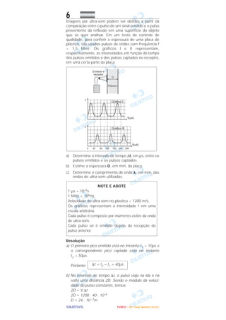OOOOBBBBJJJJEEEETTTTIIIIVVVVOOOO
6Imagens por ultra-som podem ser obtidas a partir da
comparação entre o pulso de um sinal emitido e o pulso
proveniente da reflexão em uma superfície do objeto
que se quer analisar. Em um teste de controle de
qualidade, para conferir a espessura de uma placa de
plástico, são usados pulsos de ondas com freqüência f
= 1,5 MHz. Os gráficos I e II representam,
respectivamente, as intensidades em função do tempo
dos pulsos emitidos e dos pulsos captados no receptor,
em uma certa parte da placa.
a) Determine o intervalo de tempo ∆t, em µs, entre os
pulsos emitidos e os pulsos captados.
b) Estime a espessura D, em mm, da placa.
c) Determine o comprimento de onda ␭, em mm, das
ondas de ultra-som utilizadas.
Resolução
a) O primeiro pico emitido está no instante t1 = 10µs e
o correspondente pico captado está no instante
t2 = 50µs.
Portanto:
b) No intervalo de tempo ∆t, o pulso viaja na ida e na
volta uma distância 2D. Sendo o módulo da veloci-
dade do pulso constante, temos:
2D = V ∆t
2D = 1200 . 40 . 10–6
D = 24 . 10–3m
∆t = t2 – t1 = 40µs
NOTE E ADOTE
1 µs = 10–6s
1 MHz = 106Hz
Velocidade do ultra-som no plástico = 1200 m/s.
Os gráficos representam a intensidade I em uma
escala arbitrária.
Cada pulso é composto por inúmeros ciclos da onda
de ultra-som.
Cada pulso só é emitido depois da recepção do
pulso anterior.
FFFFUUUUVVVVEEEESSSSTTTT ---- ((((2222ªªªª FFFFaaaasssseeee)))) JJJJaaaannnneeeeiiiirrrroooo////2222000000006666
 