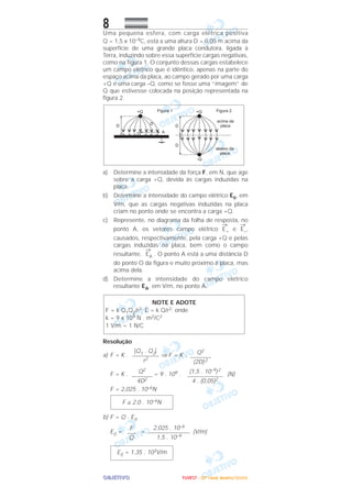 OOOOBBBBJJJJEEEETTTTIIIIVVVVOOOO
8Uma pequena esfera, com carga elétrica positiva
Q = 1,5 x 10–9C, está a uma altura D = 0,05 m acima da
superfície de uma grande placa condutora, ligada à
Terra, induzindo sobre essa superfície cargas negativas,
como na figura 1. O conjunto dessas cargas estabelece
um campo elétrico que é idêntico, apenas na parte do
espaço acima da placa, ao campo gerado por uma carga
+Q e uma carga –Q, como se fosse uma “imagem” de
Q que estivesse colocada na posição representada na
figura 2.
a) Determine a intensidade da força F, em N, que age
sobre a carga +Q, devida às cargas induzidas na
placa.
b) Determine a intensidade do campo elétrico E0, em
V/m, que as cargas negativas induzidas na placa
criam no ponto onde se encontra a carga +Q.
c) Represente, no diagrama da folha de resposta, no
ponto A, os vetores campo elétrico
→
E+ e
→
E–,
causados, respectivamente, pela carga +Q e pelas
cargas induzidas na placa, bem como o campo
resultante,
→
EA . O ponto A está a uma distância D
do ponto O da figura e muito próximo à placa, mas
acima dela.
d) Determine a intensidade do campo elétrico
resultante EA, em V/m, no ponto A.
Resolução
a) F = K . ⇒ F = K .
F = K . = 9 . 109 . (N)
F = 2,025 . 10–6N
b) F = Q . E0
E0 = = (V/m)
E0 = 1,35 . 103V/m
2,025 . 10–6
––––––––––––––
1,5 . 10–9
F
–––
Q
F ≅ 2,0 . 10–6N
(1,5 . 10–9)2
––––––––––––
4 . (0,05)2
Q2
–––––––
4D2
Q2
–––––––
(2D)2
͉Q1 . Q2͉
–––––––––
r2
NOTE E ADOTE
F = k Q1Q2/r2; E = k Q/r2; onde
k = 9 x 109 N . m2/C2
1 V/m = 1 N/C
FFFFUUUUVVVVEEEESSSSTTTT ---- ((((2222ªªªª FFFFaaaasssseeee)))) JJJJaaaannnneeeeiiiirrrroooo////2222000000006666
 