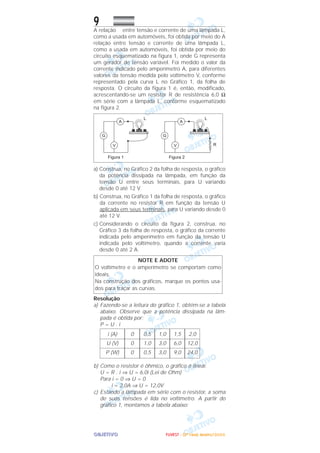 OOOOBBBBJJJJEEEETTTTIIIIVVVVOOOO
9A relação entre tensão e corrente de uma lâmpada L,
como a usada em automóveis, foi obtida por meio do A
relação entre tensão e corrente de uma lâmpada L,
como a usada em automóveis, foi obtida por meio do
circuito esquematizado na figura 1, onde G representa
um gerador de tensão variável. Foi medido o valor da
corrente indicado pelo amperímetro A, para diferentes
valores da tensão medida pelo voltímetro V, conforme
representado pela curva L no Gráfico 1, da folha de
resposta. O circuito da figura 1 é, então, modificado,
acrescentando-se um resistor R de resistência 6,0 Ω
em série com a lâmpada L, conforme esquematizado
na figura 2.
a) Construa, no Gráfico 2 da folha de resposta, o gráfico
da potência dissipada na lâmpada, em função da
tensão U entre seus terminais, para U variando
desde 0 até 12 V.
b) Construa, no Gráfico 1 da folha de resposta, o gráfico
da corrente no resistor R em função da tensão U
aplicada em seus terminais, para U variando desde 0
até 12 V.
c) Considerando o circuito da figura 2, construa, no
Gráfico 3 da folha de resposta, o gráfico da corrente
indicada pelo amperímetro em função da tensão U
indicada pelo voltímetro, quando a corrente varia
desde 0 até 2 A.
Resolução
a) Fazendo-se a leitura do gráfico 1, obtém-se a tabela
abaixo. Observe que a potência dissipada na lâm-
pada é obtida por:
P = U . i
b) Como o resistor é ôhmico, o gráfico é linear.
U = R . i ⇒ U = 6,0i (Lei de Ohm)
Para i = 0 ⇒ U = 0
i = 2,0A ⇒ U = 12,0V
c) Estando a lâmpada em série com o resistor, a soma
de suas tensões é lida no voltímetro. A partir do
gráfico 1, montamos a tabela abaixo:
2,0
12,0
24,0
1,5
6,0
9,0
1,0
3,0
3,0
0,5
1,0
0,5
0
0
0
i (A)
U (V)
P (W)
NOTE E ADOTE
O voltímetro e o amperímetro se comportam como
ideais.
Na construção dos gráficos, marque os pontos usa-
dos para traçar as curvas.
FFFFUUUUVVVVEEEESSSSTTTT ---- ((((2222ªªªª FFFFaaaasssseeee)))) JJJJaaaannnneeeeiiiirrrroooo////2222000000006666
 