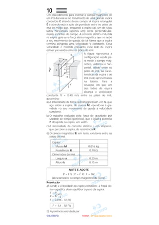 OOOOBBBBJJJJEEEETTTTIIIIVVVVOOOO
10Um procedimento para estimar o campo magnético de
um ímã baseia-se no movimento de uma grande espira
condutora E através desse campo. A espira retangular
E é abandonada à ação da gravidade entre os pólos do
ímã de modo que, enquanto a espira cai, um de seus
lados horizontais (apenas um) corta perpendicular-
mente as linhas de campo. A corrente elétrica induzida
na espira gera uma força eletromagnética que se opõe
a seu movimento de queda, de tal forma que a espira
termina atingindo uma velocidade V constante. Essa
velocidade é mantida enquanto esse lado da espira
estiver passando entre os pólos do ímã.
A figura representa a
configuração usada pa-
ra medir o campo mag-
nético, uniforme e hori-
zontal, criado entre os
pólos do ímã. As carac-
terísticas da espira e do
ímã estão apresentadas
na tabela. Para a
situação em que um
dos lados da espira
alcança a velocidade
constante V = 0,40 m/s entre os pólos do ímã,
determine:
a) A intensidade da força eletromagnética F, em N, que
age sobre a espira, de massa M, opondo-se à gra-
vidade no seu movimento de queda a velocidade
constante.
b) O trabalho realizado pela força de gravidade por
unidade de tempo (potência), que é igual à potência
P dissipada na espira, em watts.
c) A intensidade da corrente elétrica i, em amperes,
que percorre a espira, de resistência R.
d) O campo magnético B, em tesla, existente entre os
pólos do ímã.
Resolução
a) Sendo a velocidade da espira constante, a força ele-
tromagnética deve equilibrar o peso da espira.
F = Pespira
F = M . g
F = 0,016 . 10 (N)
b) A potência será dada por
F = 1,6 . 10–1N
NOTE E ADOTE
P = F V ; P = i2 R ; F = Biᐉ
(Desconsidere o campo magnético da Terra).
0,016 kg
0,10 Ω
0,20 m
0,15 m
Espira:
Massa M
Resistência R
Dimensões do ímã:
Largura a
Altura b
FFFFUUUUVVVVEEEESSSSTTTT ---- ((((2222ªªªª FFFFaaaasssseeee)))) JJJJaaaannnneeeeiiiirrrroooo////2222000000006666
 
