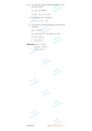 OOOOBBBBJJJJEEEETTTTIIIIVVVVOOOO
c) 1) O tempo de subida é dado analisando-se o mo-
vimento vertical:
Vy = V0y + γy t (MUV)
0 = 5,0 – 10 ts ⇒ ts = 0,5s
2) O tempo de vôo T é dado por
T = ts + tQ = 2ts = 1,0s
3) O alcance D é obtido analisando-se o movimento
horizontal:
∆sx = Vx t (MU)
Vx = VA cos θ = 10 . 0,87 (m/s) = 8,7 m/s
D = 8,7 . 1,0 (m)
Respostas: a) VA = 10 m/s
b) Hmáx = 4,25 m
c) D = 8,7 m
D = 8,7 m
FFFFUUUUVVVVEEEESSSSTTTT ---- ((((2222ªªªª FFFFaaaasssseeee)))) JJJJaaaannnneeeeiiiirrrroooo////2222000000006666
 