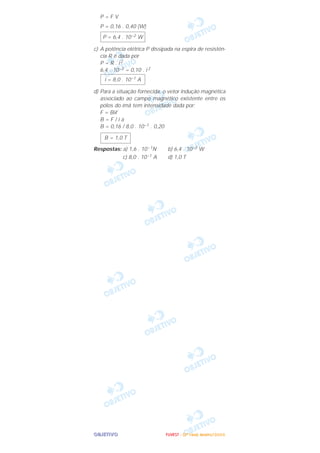 OOOOBBBBJJJJEEEETTTTIIIIVVVVOOOO
P = F V
P = 0,16 . 0,40 (W)
c) A potência elétrica P dissipada na espira de resistên-
cia R é dada por
P = R . i2
6,4 . 10–2 = 0,10 . i 2
d) Para a situação fornecida, o vetor indução magnética
associado ao campo magnético existente entre os
pólos do ímã tem intensidade dada por:
F = Biᐉ
B = F / i a
B = 0,16 / 8,0 . 10–1 . 0,20
Respostas: a) 1,6 . 10–1N b) 6,4 . 10–2 W
c) 8,0 . 10–1 A d) 1,0 T
B = 1,0 T
i = 8,0 . 10–1 A
P = 6,4 . 10–2 W
FFFFUUUUVVVVEEEESSSSTTTT ---- ((((2222ªªªª FFFFaaaasssseeee)))) JJJJaaaannnneeeeiiiirrrroooo////2222000000006666
 