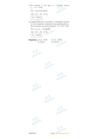 OOOOBBBBJJJJEEEETTTTIIIIVVVVOOOO
c) No instante T, em que a = 5,0m/s2, temos
F2 = 7,5 . 10 4N
Pot = F2V2 (constante)
150 . 103 = 75 . 103 V2
d) Como a potência é constante, a velocidade máxima
VL ocorre quando a respectiva força aplicada pelo ca-
bo for mínima; isto ocorre quando F = P = 5,0 . 104N.
Pot = Fmín VL = constante
150 . 103 = 50 . 103 VL
Respostas: a) 5,0 . 104N b) 7,5 . 104N
c) 2,0m/s d) 3,0m/s
VL = 3,0m/s
V2 = 2,0m/s
FFFFUUUUVVVVEEEESSSSTTTT ---- ((((2222ªªªª FFFFaaaasssseeee)))) JJJJaaaannnneeeeiiiirrrroooo////2222000000006666
 