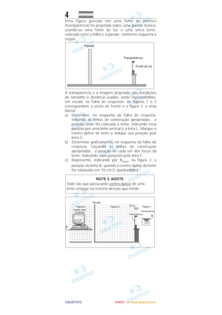 OOOOBBBBJJJJEEEETTTTIIIIVVVVOOOO
4Uma figura gravada em uma folha de plástico
(transparência) foi projetada sobre uma parede branca,
usando-se uma fonte de luz e uma única lente,
colocada entre a folha e a parede, conforme esquema a
seguir.
A transparência e a imagem projetada, nas condições
de tamanho e distância usadas, estão representadas,
em escala, na folha de respostas. As figuras 1 e 2
correspondem a vistas de frente e a figura 3, a vista
lateral.
a) Determine, no esquema da folha de resposta,
traçando as linhas de construção apropriadas , a
posição onde foi colocada a lente, indicando essa
posição por uma linha vertical e a letra L. Marque o
centro óptico da lente e indique sua posição pela
letra C.
b) Determine graficamente, no esquema da folha de
resposta, traçando as linhas de construção
apropriadas , a posição de cada um dos focos da
lente, indicando suas posições pela letra F.
c) Represente, indicando por Bnova, na figura 2, a
posição da linha B, quando o centro óptico da lente
for rebaixado em 10 cm (1 quadradinho).
NOTE E ADOTE
Todo raio que passa pelo centro óptico de uma
lente emerge na mesma direção que incide.
FFFFUUUUVVVVEEEESSSSTTTT ---- ((((2222ªªªª FFFFaaaasssseeee)))) JJJJaaaannnneeeeiiiirrrroooo////2222000000006666
 