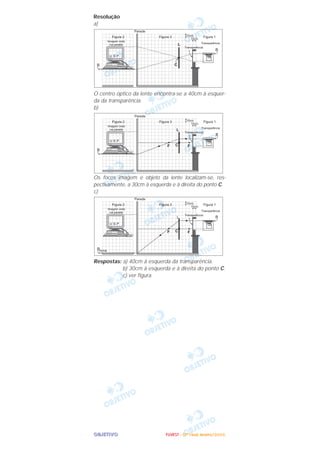 OOOOBBBBJJJJEEEETTTTIIIIVVVVOOOO
Resolução
a)
O centro óptico da lente encontra-se a 40cm à esquer-
da da transparência.
b)
Os focos imagem e objeto da lente localizam-se, res-
pectivamente, a 30cm à esquerda e à direita do ponto C.
c)
Respostas: a) 40cm à esquerda da transparência.
b) 30cm à esquerda e à direita do ponto C.
c) ver figura.
FFFFUUUUVVVVEEEESSSSTTTT ---- ((((2222ªªªª FFFFaaaasssseeee)))) JJJJaaaannnneeeeiiiirrrroooo////2222000000006666
 