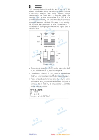 OOOOBBBBJJJJEEEETTTTIIIIVVVVOOOO
5Dois tanques cilíndricos verticais, A e B, de 1,6 m de
altura e interligados, estão parcialmente cheios de água
e possuem válvulas que estão abertas, como
representado na figura para a situação inicial. Os
tanques estão a uma temperatura T0 = 280 K e à
pressão atmosférica P0. Em uma etapa de um processo
industrial, apenas a válvula A é fechada e, em seguida,
os tanques são aquecidos a uma temperatura T1,
resultando na configuração indicada na figura para a
situação final.
a) Determine a razão R1 = P1/P0, entre a pressão final
P1 e a pressão inicial P0 do ar no tanque A.
b) Determine a razão R2 = T1/T0, entre a temperatura
final T1 e a temperatura inicial T0 dentro dos tanques.
c) Para o tanque B, determine a razão R3 = m0/m1 entre
a massa de ar m0 contida inicialmente no tanque B e
a massa de ar final m1, à temperatura T1, contida
nesse mesmo tanque.
NOTE E ADOTE:
pV = n R T
∆P = ρ . g ∆H
Patmosférica ≅ 1,0 . 105 N/m2
FFFFUUUUVVVVEEEESSSSTTTT ---- ((((2222ªªªª FFFFaaaasssseeee)))) JJJJaaaannnneeeeiiiirrrroooo////2222000000006666
 