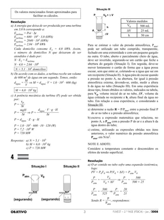 Os valores mencionados foram aproximados para
                facilitar os cálculos.
Resolução                                                                                      Valores medidos
a)  energia que deixa de ser produzida por uma turbina
   A                                                                                           V0       500 mL
   em 3,0 h corresponde a:                                                                     ∆V          25 mL
	 Eturbina = Pot · ∆t
	 Eturbina = 680 · 103 · 3,0 (kWh)                                                              h          50 cm
	 Eturbina = 2040 · 103 (kWh)
	 Eturbina = 2,04 · 106 kWh                                   Para se estimar o valor da pressão atmosférica, Patm,
	  ada domicílio consome E1 = 4,0 kWh. Assim,
   C                                                          pode ser utilizado um tubo comprido, transparente,
   o número de domicílios N que deixaram de ser               fechado em uma extremidade e com um pequeno gargalo
   atendidos é dado por:                                      na outra. O tubo, aberto e parcialmente cheio de água,
	 N · E1 = Eturbina                                           deve ser invertido, segurando-se um cartão que feche a
	 N · 4,0 = 2,04 · 106                                        abertura do gargalo (Situação I). Em seguida, deve-se
                5                                             mover lentamente o cartão de forma que a água possa
	 N = 5,1 · 10 domicílios                                     escoar, sem que entre ar, coletando-se a água que sai em
b)  e acordo com os dados, a turbina recebe um volume
   D                                                          um recipiente (Situação II). A água pára de escoar quando
   de 600 m3 de água em um segundo. Temos, então:             a pressão no ponto A, na abertura, for igual à pressão
           M
	 dágua =      ⇒ M = dágua· V = 1,0 · 103 · 600 (kg)          atmosférica externa, devendo-se, então, medir a altura
            V                                                 h da água no tubo (Situação III). Em uma experiência
               5                                              desse tipo, foram obtidos os valores, indicados na tabela,
	 M = 6,0 · 10 kg
                                                              para V0, volume inicial do ar no tubo, ∆V, volume da
c)  potência mecânica da turbina (P) pode ser obtida
   A
                                                              água coletada no recipiente e h, altura final da água no
   por:
        τ                                                     tubo. Em relação a essa experiência, e considerando a
	 P= P                                                        Situação III,
        ∆t
        mgH         dágua · V · g · H                         a)	 etermine a razão R = P/Patm, entre a pressão final P
                                                                 d
	 P=         ⇒P=                                                 do ar no tubo e a pressão atmosférica;
         ∆t                 ∆t
                                                              b)	 screva a expressão matemática que relaciona, no
                                                                 e
	 P = dágua · Z · g · H
                                                                 ponto A, a Patm com a pressão P do ar e a altura h da
	 P = 1,0 · 103 · 600 · 10 · 120 (W)                             água dentro do tubo;
	 P = 7,2 · 108 W                                             c)	 stime, utilizando as expressões obtidas nos itens
                                                                 e
	 P = 720 MW                                                     anteriores, o valor numérico da pressão atmosférica
                                                                 Patm, em N/m2.
Respostas:	 a) N = 5,1 · 105
	 	 	 	 	 b) M = 6,0 · 105 kg                                 NOTE E ADOTE:
	 	 	 	 	 c) P = 720 MW                                       Considere a temperatura constante e desconsidere os
                                                              efeitos da tensão superficial.
4		            	
                                                              Resolução
                                                              a)	 ar contido no tubo sofre uma expansão isotérmica,
                                                                 O
                                                                 logo:
                                                              	 PV = P0V0 ⇒ P(V0 + ∆V) = Patm V0
                                                                   P         V0             P       500
                                                              	        =               ⇒        =
                                                                  Patm     V0 + ∆V         Patm   500 + 25

                                                                   P     500    P     20
                                                              	        =     ⇒      =      
                                                                  Patm   525   Patm   21
                                                                              P
                                                              	 Sendo R =          , respondemos:
                                                                            Patm


OBJETIVO                                                                           FUVEST – 2.ª fase (física) – Jan./2008
 