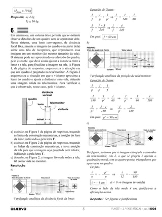Mágua ≅ 10 kg                                                  	 Equação de Gauss:
                                                                         1   1   1    1    1     1
Respostas: 	a) 4 kg                                              	         =   +    ⇒   =     +
                                                                         f   p   p’   f   240   80
	 	 	 	 	 b) ≅ 10 kg
                                                                         1   1+3   1    4
                                                                                 ⇒
6		
                                                                 	         =         =
                                                                         f   240   f   240
              	 	
                                                                                                                                F
Em um museu, um sistema ótico permite que o visitante            	 Da qual: f = 60 cm
observe detalhes de um quadro sem se aproximar dele.
Nesse sistema, uma lente convergente, de distância               b)
focal fixa, projeta a imagem do quadro (ou parte dela)
sobre uma tela de receptores, que reproduzem essa
imagem em um monitor (do mesmo tamanho da tela).
O sistema pode ser aproximado ou afastado do quadro,                                                                    F   T
pelo visitante, que deve ainda ajustar a distância entre a
lente e a tela, para focalizar a imagem na tela. A Figura
1, da página de respostas, esquematiza a situação em
que um quadro é projetado na tela/monitor. A Figura 2
esquematiza a situação em que o visitante aproxima a             	 Verificação analítica da posição da tela/monitor:
lente do quadro e ajusta a distância lente-tela, obtendo         	 Equação de Gauss:
uma imagem nítida na tela/monitor. Para verificar o
que é observado, nesse caso, pelo visitante,                             1   1    1
                                                                 	         +    =
                                                                         p   p’   f

                                                                          1       1      1          1         1              1
                                                                 	             +     =      ⇒            =              –
                                                                         180      p’    60          p’       60             180

                                                                         1        3–1         1         2
                                                                     	        =          ⇒         =  
                                                                         p’       180         p’       180
                                                                                                                    F
                                                                 	 Da qual: p’ = 90 cm
                                                                 c) 

a)	 ssinale, na Figura 1 da página de respostas, traçando
   a
   as linhas de construção necessárias, a posição do foco
                                                                                                                T
   da lente, indicando-a pela letra F.
b)	 ssinale, na Figura 2 da página de respostas, traçando
   a
   as linhas de construção necessárias, a nova posição
   da tela para que a imagem seja projetada com nitidez,
   indicando-a pela letra T.                                     Da figura, notamos que a imagem extrapola o tamanho
c)  esenhe, na Figura 2, a imagem formada sobre a tela,
   d                                                             da tela/monitor, isto é, o que se projeta é apenas o
   tal como vista no monitor.                                    quadrado central, sem as quatro pontas triangulares que
                                                                 aparecem no quadro.
Resolução
                                                                 	 De fato:
a)
                                                                         i        p’             i        90
                                                                 	         =  –         ⇒            = –
                                                                         o        p             12       180
                                                                 	       i = – 6 cm      (i  0 ⇒ Imagem invertida)
                                                                 	  omo o lado da tela mede 4 cm, justifica-se a
                                                                   C
                                                                   afirmação acima.

	  erificação analítica da distância focal da lente:
  V                                                              	 Respostas: Ver figuras e justificativas


OBJETIVO                                                                                FUVEST – 2.ª fase (física) – Jan./2008
 