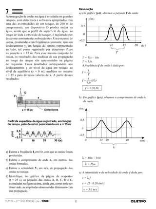 7		
                                                               Resolução
               	 	                                             a)  o gráfico (yxt), obtemos o período T da onda:
                                                                  D
A propagação de ondas na água é estudada em grandes
tanques, com detectores e softwares apropriados. Em                          y(m)
uma das extremidades de um tanque, de 200 m de                                                   B            C
comprimento, um dispositivo D produz ondas na                      0,5
água, sendo que o perfil da superfície da água, ao
longo de toda a extensão do tanque, é registrado por                 0
detectores em instantes subseqüentes. Um conjunto de
                                                               –0,5
ondas, produzidas com freqüência constante, tem seu
deslocamento y, em função do tempo, representado                         0                       10           15          20    t(s)
ao lado, tal como registrado por detectores fixos
na posição x = 15 m. Para esse mesmo conjunto de                                                          T
ondas, os resultados das medidas de sua propagação             	 T = 15s – 10s
ao longo do tanque são apresentados na página                  	 T = 5,0s
de respostas. Esses resultados correspondem aos                	 A freqüência f da onda é dada por:
deslocamentos y do nível da água em relação ao
nível de equilíbrio (y = 0 m), medidos no instante                   1
                                                               	 f=
t = 25 s para diversos valores de x. A  partir desses                T
resultados:                                                          1
                                                               	 f=     (Hz)
                                                                    5,0

                                                               	         f = 0,20 Hz


                                                               b)   o gráfico (yxx), obtemos o comprimento de onda l
                                                                   D
                                                                   da onda:
                                                               	
                                                               y(m)



                                                                   0,5

                                                                    0

                                                               –0,5
                                                                         0             15   20                     40          x(m)

                                                                                                      λ
a)	Estime a freqüência f, em Hz, com que as ondas foram
   produzidas.
                                                               	 λ = 40m – 15m
b)	Estime o comprimento de onda L, em metros, das
   ondas formadas.                                                       λ = 25m
                                                               	
c)	Estime a velocidade V, em m/s, de propagação das
   ondas no tanque.                                            c) A intensidade v da velocidade da onda é dada por:
d)	 dentifique, no gráfico da página de respostas	
   I
                                                               	 v=λf
   (t = 25 s), as posições das ondas A, B, C, D e E,
   assinaladas na figura acima, ainda que, como pode ser       	 v = 25 · 0,20 (m/s)
   observado, as amplitudes dessas ondas diminuam com
   sua propagação.                                             	        v = 5,0 m/s


FUVEST – 2.ª fase (física) – Jan./2008                                                                                 OBJETIVO
 