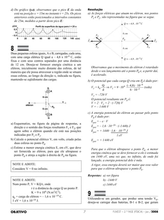 d)  o gráfico (yxt), observamos que o pico E da onda
   D                                                             Resolução
   está na posição x = 15m no instante t = 25s. Os picos         a)  s forças elétricas que atuam no elétron, nos pontos
                                                                    A
   anteriores estão posicionados a intervalos constantes            P1 e P2 , são representadas na figura que se segue.
   de 25m, medidos a partir deste pico E:
                                                                                                   Q = — 4,8 . 10 —9 C
          E         D     C
                                  B       A

                                                                                                  6 cm
                                                                          Fa                                              Fb
                                                     x(m)                      P1                 P0                 P2
                                                                 F1                                                            F2


8		           	 	
                                                                          Fa
                                                                                                  6 cm
                                                                                                                          Fb

Duas pequenas esferas iguais, A e B, carregadas, cada uma,
com uma carga elétrica Q igual a – 4,8 x 10–9 C, estão
                                                                                                   Q = — 4,8 . 10 —9 C
fixas e com seus centros separados por uma distância
de 12 cm. Deseja-se fornecer energia cinética a um
elétron, inicialmente muito distante das esferas, de tal         	  bservamos que o movimento do elétron é retardado
                                                                   O
maneira que ele possa atravessar a região onde se situam           desde o seu lançamento até o ponto P0 e, a partir daí,
essas esferas, ao longo da direção x, indicada na figura,          é acelerado.
mantendo-se eqüidistante das cargas.                             b)  potencial que cada carga Q cria em P é dado por:
                                                                    O                                        0
                                                                            Q                  (– 4,8) · 10 –9
                                                                 	 V1 = k0     ⇒ V1 = 9 · 10 9                 (volts)
                                                                            d                     6 · 10 –2
                                                                 	    V1 = –720 V
                                                                 	    O potencial resultante em P0 é:
                                                                 	    V = 2 · V1 = 2 · (–720) V
                                                                 	    V = – 1 440 V
                                                                 c)  energia potencial do elétron ao passar pelo ponto
                                                                    A
                                                                    P0 é dado por:
                                                                 	    Epot = – e · V
a) Esquematize, na figura da página de respostas, a
   direção e o sentido das forças resultantes F1 e F2, que       	    Epot = – 1,6 · 10 –19 · (–1 440) J
   agem sobre o elétron quando ele está nas posições             	 Epot = + 1440 · 1,6 ·  10 –19 J
   indicadas por P1 e P2.                                        	 	 	 	 	 	 	 	 	 1 eV
b)  alcule o potencial elétrico V, em volts, criado pelas
   C                                                             	    Epot = + 1 440 eV
   duas esferas no ponto P0.
c) Estime a menor energia cinética E, em eV, que deve           	  ara que o elétron ultrapasse o ponto P0 , a menor
                                                                   P
   ser fornecida ao elétron, para que ele ultrapasse o             energia cinética que se deve fornecer a ele é estimada
   ponto P0 e atinja a região à direita de P0 na figura.           em 1440 eV, uma vez que, no infinito, de onde foi
                                                                   lançado, a energia potencial dele é nula.
 N
  OTE E ADOTE:                                                  	  rigor, essa energia deverá ser maior que esse valor
                                                                   A
 Considere V = 0 no infinito.                                      para que o elétron ultrapasse o ponto P0 .

                                                                 Respostas:	 a) ver figura
 NOTE E ADOTE:                                                   	 	 	 	 	 b) –1440 V
 Num ponto P, V = KQ/r, onde                                     	 	 	 	 	 c) 1440 eV
 	 	 	           r é a distância da carga Q ao ponto P.
                       K = 9 x 109 (N.m 2/C 2).
 qe = carga do elétron = – 1,6 x 10 –19 C.
                                                                 9		                	 	
                                                                 Utilizando-se um gerador, que produz uma tensão V0 ,
 1 eV = 1,6 x 10–19 J.
                                                                 deseja-se carregar duas baterias, B-1 e B-2, que geram


OBJETIVO                                                                                 FUVEST – 2.ª fase (física) – Jan./2008
 