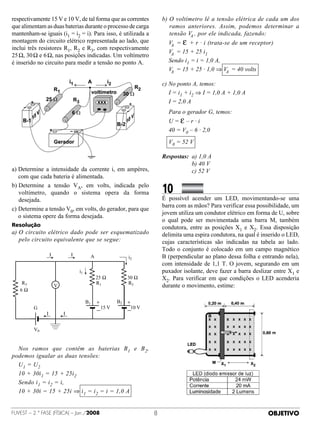 respectivamente 15 V e 10 V, de tal forma que as correntes                   b)  voltímetro lê a tensão elétrica de cada um dos
                                                                                O
que alimentam as duas baterias durante o processo de carga                      ramos anteriores. Assim, podemos determinar a
mantenham-se iguais (i1 = i2 = i). Para isso, é utilizada a                     tensão V , por ele indicada, fazendo:
                                                                                        A
montagem do circuito elétrico representada ao lado, que                      	   V = ε + r · i (trata-se de um receptor)
                                                                                  A
inclui três resistores R1, R2 e R3, com respectivamente
                                                                             	   V = 15 + 25 i1
                                                                                  A
25 Ω, 30 Ω e 6 Ω, nas posições indicadas. Um voltímetro
é inserido no circuito para medir a tensão no ponto A.                       	   Sendo i1 = i = 1,0 A,
                                                                             	   V = 15 + 25 · 1,0 ⇒ V = 40 volts
                                                                                  A                    A

                                                                             c)  o ponto A, temos:
                                                                                N
                                                                             	 I = i1 + i2 ⇒ I = 1,0 A + 1,0 A
                                                                             	 I = 2,0 A
                                                                             	 Para o gerador G, temos:
                                                                             	 U=ε–r·i
                                                                             	 40 = V0 – 6 · 2,0
                                                                             	 V0 = 52 V

                                                                             Respostas:	 a) 1,0 A
                                                                             	 	 	 	 	 b) 40 V
a)  etermine a intensidade da corrente i, em ampères,
   D                                                                         	 	 	 	 	 c) 52 V
   com que cada bateria é alimentada.
b)  etermine a tensão VA, em volts, indicada pelo
   D
   voltímetro, quando o sistema opera da forma                               10	 	           	 	
   desejada.                                                                 É possível acender um LED, movimentando-se uma
                                                                             barra com as mãos? Para verificar essa possibilidade, um
c)  etermine a tensão V0, em volts, do gerador, para que
   D
                                                                             jovem utiliza um condutor elétrico em forma de U, sobre
   o sistema opere da forma desejada. 
                                                                             o qual pode ser movimentada uma barra M, também
Resolução                                                                    condutora, entre as posições X1 e X2. Essa disposição
a)  circuito elétrico dado pode ser esquematizado
   O                                                                         delimita uma espira condutora, na qual é inserido o LED,
   pelo circuito equivalente que se segue:                                   cujas características são indicadas na tabela ao lado.
                                                                             Todo o conjunto é colocado em um campo magnético
                   I           I             A                   i2          B (perpendicular ao plano dessa folha e entrando nela),
                                                                             com intensidade de 1,1 T. O jovem, segurando em um
                                   i1                                        puxador isolante, deve fazer a barra deslizar entre X1 e
                                                 25 Ω            30 Ω        X2. Para verificar em que condições o LED acenderia
   R3                                            R1              R2
                       V                                                     durante o movimento, estime:
   6Ω

                                        B1       +          B2   +
         G                                           15 V         10 V
                                                 —               —
               I           I


         V0


	 Nos ramos que contêm as baterias B 1 e B 2,
podemos igualar as duas tensões:
	 U1 = U2
	 10 + 30i1 = 15 + 25i2
	 Sendo i1 = i2 = i,
	 10 + 30i = 15 + 25i ⇒ i 1 = i2 = i = 1,0 A


FUVEST – 2.ª fase (física) – Jan./2008                                                                                 OBJETIVO
 