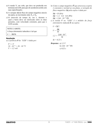a) A  tensão V, em volts, que deve ser produzida nos        b)  omo o campo magnético B que atravessa a espira
                                                                C
   terminais do LED, para que ele acenda de acordo com          é constante e normal ao seu plano, a variação do
   suas especificações.                                         fluxo magnético ∆φ pela espira é dada por:
b) A variação ∆φ do fluxo do campo magnético através        	 ∆φ = B (∆ A)
   da espira, no movimento entre X1 e X2.
                                                             	 ∆φ = 1,1 · 0,4 · 0,6 (Wb)
c)  intervalo de tempo ∆t, em s, durante o
   O                                                         	 ∆φ = 2,64 · 10 –1 Wb
   qual a barra deve ser deslocada entre as duas             c)  tensão V no “LED” é o módulo da força
                                                                A
                                                                eletromotriz induzida ε na espira:
   posições, com velocidade constante, para que o
   LED acenda.
                                                             	 V = ε 
 N
  OTE E ADOTE:                                                     ∆φ
 A força eletromotriz induzida ε é tal que                   	 V=
                                                                    ∆t
 ε = – ∆φ/∆t.                                                          2,64 · 10–1
                                                             	 1,2 =
                                                                           ∆t
Resolução
a)  potência P do “LED” é dada por:
   A                                                         	 ∆t = 0,22 s

	 P=iV                                                       Respostas: 	a) 1,2 V
	 24 · 10 –3 = 20 · 10 –3V                                   	 	 	 	 	 b) 2,64 · 10 –1 Wb
	 V = 1,2 volt                                               	 	 	 	 	 c) 0,22 s




OBJETIVO                                                                        FUVEST – 2.ª fase (física) – Jan./2008
 