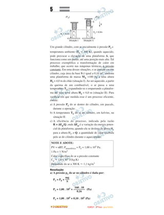 5
Um grande cilindro, com ar inicialmente à pressão P1 e
temperatura ambiente (T1 = 300 K), quando aquecido,
pode provocar a elevação de uma plataforma A, que
funciona como um pistão, até uma posição mais alta. Tal
processo exemplifica a transformação de calor em
trabalho, que ocorre nas máquinas térmicas, à pressão
constante. Em uma dessas situações, o ar contido em um
cilindro, cuja área da base S é igual a 0,16 m2, sustenta
uma plataforma de massa MA =160 kg a uma altura
H1 = 4,0 m do chão (situação I). Ao ser aquecido, a partir
da queima de um combustível, o ar passa a uma
temperatura T2, expandindo-se e empurrando a platafor-
ma até uma nova altura H2 = 6,0 m (situação II). Para
verificar em que medida esse é um processo eficiente,
estime:
a) A pressão P1 do ar dentro do cilindro, em pascals,
durante a operação.
b) A temperatura T2 do ar no cilindro, em kelvins, na
situação II.
c) A eficiência do processo, indicada pela razão
R = ∆Ep/Q, onde ∆Ep é a variação da energia poten-
cial da plataforma, quando ela se desloca da altura H1
para a altura H2, e Q, a quantidade de calor recebida
pelo ar do cilindro durante o aquecimento.
Resolução
a) A pressão p1 do ar no cilindro é dada por:
P1 = P0 +
P1 = 1,00 . 105 + (Pa)
P1 = 1,00 . 105 + 0,10 . 105 (Pa)
160 . 10
––––––––
0,16
mg
–––
S
NOTE E ADOTE:
PV = nRT; Patmosférica = P0 = 1,00 x 105 Pa;
1 Pa = 1 N/m2
Calor específico do ar a pressão constante
Cp Ϸ 1,0 x 103 J/(kg.K)
Densidade do ar a 300 K Ϸ 1,1 kg/m3
FFUUVVEESSTT -- 22ªª FFAASSEE -- JJAANN //22000099
 