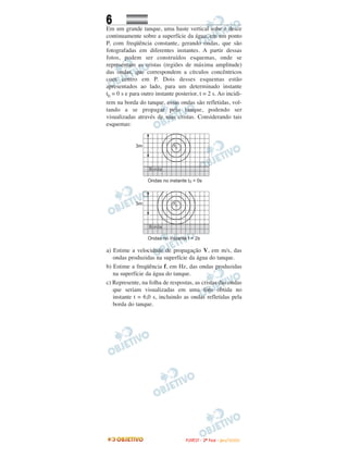 6
Em um grande tanque, uma haste vertical sobe e desce
continuamente sobre a superfície da água, em um ponto
P, com freqüência constante, gerando ondas, que são
fotografadas em diferentes instantes. A partir dessas
fotos, podem ser construídos esquemas, onde se
representam as cristas (regiões de máxima amplitude)
das ondas, que correspondem a círculos concêntricos
com centro em P. Dois desses esquemas estão
apresentados ao lado, para um determinado instante
t0 = 0 s e para outro instante posterior, t = 2 s. Ao incidi-
rem na borda do tanque, essas ondas são refletidas, vol-
tando a se propagar pelo tanque, podendo ser
visualizadas através de suas cristas. Considerando tais
esquemas:
a) Estime a velocidade de propagação V, em m/s, das
ondas produzidas na superfície da água do tanque.
b) Estime a freqüência f, em Hz, das ondas produzidas
na superfície da água do tanque.
c) Represente, na folha de respostas, as cristas das ondas
que seriam visualizadas em uma foto obtida no
instante t = 6,0 s, incluindo as ondas refletidas pela
borda do tanque.
FFUUVVEESSTT -- 22ªª FFAASSEE -- JJAANN //22000099
 