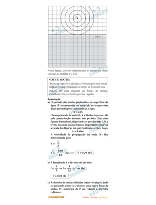 Nessa figura, já estão representadas as cristas das ondas
visíveis no instante t = 2,0s
Resolução
a) O período das ondas produzidas na superfície da
água (T) corresponde ao intervalo de tempo entre
duas perturbações consecutivas. Logo:
T = 2,0s
O comprimento de onda (λ) é a distância percorrida
pela perturbação durante um período. Das duas
figuras fornecidas, depreende-se que durante 2,0s a
frente da onda avança 0,6m (é importante observar
a escala das figuras em que 5 unidades = 3m). Logo:
λ = 0,60m
A velocidade de propagação da onda (V) fica
determinada por:
V =
V = (m/s) ⇒
b) A freqüência é o inverso do período.
f = ⇒ f = (s–1 ou Hz)
c) As frentes de onda refletidas serão circulares, tudo
se passando como se existisse uma outra fonte de
ondas, P’, simétrica de P em relação à barreira
refletora.
NOTE E ADOTE:
Ondas, na superfície da água, refletidas por uma borda
vertical e plana, propagam-se como se tivessem sua
origem em uma imagem da fonte, de forma
semelhante à luz refletida por um espelho.
f = 0,50 Hz
1
–––
2,0
1
––
T
V = 0,30 m/s
0,60
–––––
2,0
λ
––
T
FFUUVVEESSTT -- 22ªª FFAASSEE -- JJAANN //22000099
 