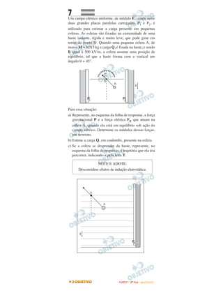 7
Um campo elétrico uniforme, de módulo E, criado entre
duas grandes placas paralelas carregadas, P1 e P2, é
utilizado para estimar a carga presente em pequenas
esferas. As esferas são fixadas na extremidade de uma
haste isolante, rígida e muito leve, que pode girar em
torno do ponto O. Quando uma pequena esfera A, de
massa M = 0,015 kg e carga Q, é fixada na haste, e sendo
E igual a 500 kV/m, a esfera assume uma posição de
equilíbrio, tal que a haste forma com a vertical um
ângulo θ = 45º.
Para essa situação:
a) Represente, no esquema da folha de respostas, a força
gravitacional P e a força elétrica FE que atuam na
esfera A, quando ela está em equilíbrio sob ação do
campo elétrico. Determine os módulos dessas forças,
em newtons.
b) Estime a carga Q, em coulombs, presente na esfera.
c) Se a esfera se desprender da haste, represente, no
esquema da folha de respostas, a trajetória que ela iria
percorrer, indicando-a pela letra T.
NOTE E ADOTE:
Desconsidere efeitos de indução eletrostática.
FFUUVVEESSTT -- 22ªª FFAASSEE -- JJAANN //22000099
 