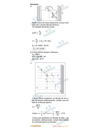Resolução
a)
Sendo a barra de massa desprezível, a força resul-
tante tem a mesma direção da barra.
No triângulo destacado, temos:
tg 45° =
1 = ⇒ FE = P = M g
FE = P = 0,015 . 10 (N)
b) A força elétrica atuante é dada por:
FE = |Q| E
0,15 = |Q| 500 . 103
|Q| = 3,0 . 10–7C
c)
A força elétrica produzirá, na direção do eixo x,
um movimento uniformemente variado com mó-
dulo de aceleração igual a:
ax =
Assim: x = ax t2 ⇒ x = . t2 (I)
A força peso produzirá, na direção do eixo y, um
movimento uniformemente variado com módulo
de aceleração igual a g. Portanto:
|Q| E
–––––
M
1
––
2
1
––
2
|Q| E
–––––
M
FE = P = 0,15N
FE
–––
P
FE
–––
P
FFUUVVEESSTT -- 22ªª FFAASSEE -- JJAANN //22000099
 