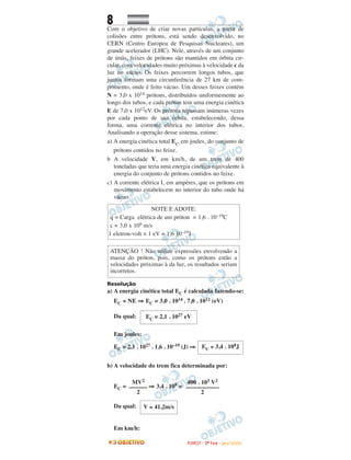 8
Com o objetivo de criar novas partículas, a partir de
colisões entre prótons, está sendo desenvolvido, no
CERN (Centro Europeu de Pesquisas Nucleares), um
grande acelerador (LHC). Nele, através de um conjunto
de ímãs, feixes de prótons são mantidos em órbita cir-
cular, com velocidades muito próximas à velocidade c da
luz no vácuo. Os feixes percorrem longos tubos, que
juntos formam uma circunferência de 27 km de com-
primento, onde é feito vácuo. Um desses feixes contém
N = 3,0 x 1014 prótons, distribuídos uniformemente ao
longo dos tubos, e cada próton tem uma energia cinética
E de 7,0 x 1012eV. Os prótons repassam inúmeras vezes
por cada ponto de sua órbita, estabelecendo, dessa
forma, uma corrente elétrica no interior dos tubos.
Analisando a operação desse sistema, estime:
a) A energia cinética total Ec, em joules, do conjunto de
prótons contidos no feixe.
b A velocidade V, em km/h, de um trem de 400
toneladas que teria uma energia cinética equivalente à
energia do conjunto de prótons contidos no feixe.
c) A corrente elétrica I, em ampères, que os prótons em
movimento estabelecem no interior do tubo onde há
vácuo.
Resolução
a) A energia cinética total EC é calculada fazendo-se:
EC = NE ⇒ EC = 3,0 . 1014 . 7,0 . 1012 (eV)
Da qual:
Em joules:
EC = 2,1 . 1027 . 1,6 . 10–19 (J) ⇒
b) A velocidade do trem fica determinada por:
EC = ⇒ 3,4 . 108 =
Da qual:
Em km/h:
V ≅ 41,2m/s
MV2
––––––
2
400 . 103 V2
–––––––––––
2
EC ≅ 3,4 . 108J
EC = 2,1 . 1027 eV
ATENÇÃO ! Não utilize expressões envolvendo a
massa do próton, pois, como os prótons estão a
velocidades próximas à da luz, os resultados seriam
incorretos.
NOTE E ADOTE:
q = Carga elétrica de um próton = 1,6 . 10–19C
c = 3,0 x 108 m/s
1 eletron-volt = 1 eV = 1,6 10–19J
FFUUVVEESSTT -- 22ªª FFAASSEE -- JJAANN //22000099
 