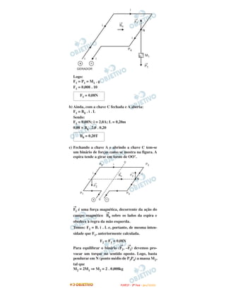 Logo:
F1 = P1 = M1 . g
F1 = 0,008 . 10
b) Ainda, com a chave C fechada e A aberta:
F1 = B0 . i . L
Sendo:
F1 = 0,08N; i = 2,0A; L = 0,20m
0,08 = B0 . 2,0 . 0,20
c) Fechando a chave A e abrindo a chave C tem-se
um binário de forças como se mostra na figura. A
espira tende a girar em torno de OO’.
F
→
2 é uma força magnética, decorrente da ação do
campo magnético B
→
0 sobre os lados da espira e
obedece à regra da mão esquerda.
Temos: F2 = B. i . L e, portanto, de mesma inten-
sidade que F1, anteriormente calculada.
F2 = F1 = 0,08N
Para equilibrar o binário (F
→
2, –F
→
2) devemos pro-
vocar um torque no sentido oposto. Logo, basta
pendurar em N (ponto médio de P3P4) a massa M2,
tal que
M2 = 2M1 ⇒ M2 = 2 . 0,008kg
F1 = 0,08N
B0 = 0,20T
FFUUVVEESSTT -- 22ªª FFAASSEE -- JJAANN //22000099
 