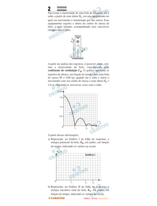 2
Para testar a elasticidade de uma bola de basquete, ela é
solta, a partir de uma altura H0, em um equipamento no
qual seu movimento é monitorado por um sensor. Esse
equipamento registra a altura do centro de massa da
bola, a cada instante, acompanhando seus sucessivos
choques com o chão.
A partir da análise dos registros, é possível, então, esti-
mar a elasticidade da bola, caracterizada pelo
coeficiente de restituição CR. O gráfico apresenta os
registros de alturas, em função do tempo, para uma bola
de massa M = 0,60 kg, quando ela é solta e inicia o
movimento com seu centro de massa a uma altura H0 =
1,6 m, chocando-se sucessivas vezes com o chão.
A partir dessas informações:
a) Represente, no Gráfico I da folha de respostas, a
energia potencial da bola, EP, em joules, em função
do tempo, indicando os valores na escala.
b) Represente, no Gráfico II da folha de respostas, a
energia mecânica total da bola, ET, em joules, em
função do tempo, indicando os valores na escala.
FFUUVVEESSTT -- 22ªª FFAASSEE -- JJAANN //22000099
 