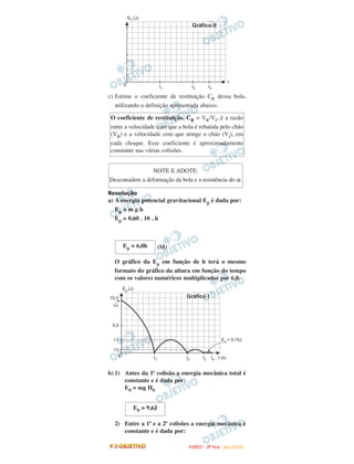 c) Estime o coeficiente de restituição CR dessa bola,
utilizando a definição apresentada abaixo.
Resolução
a) A energia potencial gravitacional Ep é dada por:
Ep = m g h
Ep = 0,60 . 10 . h
(SI)
O gráfico da Ep em função de h terá o mesmo
formato do gráfico da altura em função do tempo
com os valores numéricos multiplicados por 6,0.
b) 1) Antes da 1ª colisão a energia mecânica total é
constante e é dada por:
E0 = mg H0
2) Entre a 1ª e a 2ª colisões a energia mecânica é
constante e é dada por:
NOTE E ADOTE:
Desconsidere a deformação da bola e a resistência do ar.
O coeficiente de restituição, CR = VR/VI, é a razão
entre a velocidade com que a bola é rebatida pelo chão
(VR) e a velocidade com que atinge o chão (VI), em
cada choque. Esse coeficiente é aproximadamente
constante nas várias colisões.
E0 = 9,6J
Ep = 6,0h
FFUUVVEESSTT -- 22ªª FFAASSEE -- JJAANN //22000099
 