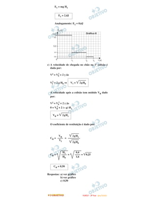 E1 = mg H1
Analogamente: E2 = 0,6J
c) A velocidade de chegada no chão na 1ª colisão é
dada por:
V2 = V0
2
+ 2 γ ∆s
VI
2
= 2 g H0 ⇒
A velocidade após a colisão tem módulo VR dado
por:
V2 = V0
2
+ 2 γ ∆s
0 = VR
2
+ 2 (– g) H1
O coeficiente de restituição é dado por:
CR = =
CR = = = ͙ෆෆෆ0,25
Respostas: a) ver gráfico
b) ver gráfico
c) 0,50
V1 = ͙ෆෆෆ2gH0
E1 = 2,4J
CR = 0,50
0,4
––––
1,6
H1
––––
H0
͙ෆෆෆ2gH1
–––––––––
͙ෆෆෆ2gH0
VR
––––
VI
VR = ͙ෆෆෆ2gH1
FFUUVVEESSTT -- 22ªª FFAASSEE -- JJAANN //22000099
 