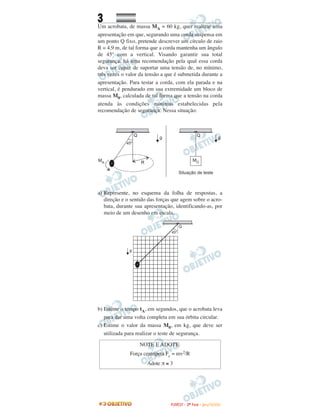 3
Um acrobata, de massa MA = 60 kg, quer realizar uma
apresentação em que, segurando uma corda suspensa em
um ponto Q fixo, pretende descrever um círculo de raio
R = 4,9 m, de tal forma que a corda mantenha um ângulo
de 45º com a vertical. Visando garantir sua total
segurança, há uma recomendação pela qual essa corda
deva ser capaz de suportar uma tensão de, no mínimo,
três vezes o valor da tensão a que é submetida durante a
apresentação. Para testar a corda, com ela parada e na
vertical, é pendurado em sua extremidade um bloco de
massa M0, calculada de tal forma que a tensão na corda
atenda às condições mínimas estabelecidas pela
recomendação de segurança. Nessa situação:
a) Represente, no esquema da folha de respostas, a
direção e o sentido das forças que agem sobre o acro-
bata, durante sua apresentação, identificando-as, por
meio de um desenho em escala.
b) Estime o tempo tA, em segundos, que o acrobata leva
para dar uma volta completa em sua órbita circular.
c) Estime o valor da massa M0, em kg, que deve ser
utilizada para realizar o teste de segurança.
NOTE E ADOTE:
Força centrípeta Fc = mv2/R
Adote π ≅ 3
FFUUVVEESSTT -- 22ªª FFAASSEE -- JJAANN //22000099
 